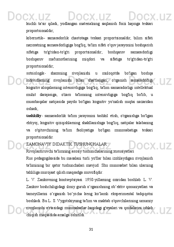 kuchli   ta'sir   qiladi,   yodlangan   materialning   saqlanish   foizi   hajmga   teskari
proportsionaldir;
kibernetik –   samaradorlik   chastotaga   teskari   proportsionaldir;   bilim   sifati
nazoratning samaradorligiga bog'liq; ta'lim sifati o'quv jarayonini boshqarish
sifatiga   to'g'ridan-to'g'ri   proportsionaldir;   boshqaruv   samaradorligi
boshqaruv   ma'lumotlarining   miqdori   va   sifatiga   to'g'ridan-to'g'ri
proportsionaldir;
sotsiologik -   shaxsning   rivojlanishi   u   muloqotda   bo'lgan   boshqa
individlarning   rivojlanishi   bilan   shartlangan;   o'rganish   samaradorligi
kognitiv aloqalarning intensivligiga bog'liq; ta'lim samaradorligi intellektual
muhit   darajasiga,   o'zaro   ta'limning   intensivligiga   bog'liq   bo'lib,   u
musobaqalar   natijasida   paydo   bo'lgan   kognitiv   yo'nalish   nuqtai   nazaridan
oshadi;
tashkiliy -   samaradorlik   ta'lim   jarayonini   tashkil   etish,   o'rganishga   bo'lgan
ehtiyoj,   kognitiv   qiziqishlarning   shakllanishiga   bog'liq;   natijalar   talabaning
va   o'qituvchining   ta'lim   faoliyatiga   bo'lgan   munosabatiga   teskari
proportsionaldir.
ZAMONAVIY DIDAKTIK TUSHUNCHALAR
Rivojlantiruvchi ta'limning asosiy tushunchalarining xususiyatlari
Rus   pedagogikasida   bu   masalani   turli   yo'llar   bilan   izohlaydigan   rivojlanish
ta'limining   bir   qator   tushunchalari   mavjud.   Shu   munosabat   bilan   ularning
tahliliga murojaat qilish maqsadga muvofiqdir.
L.   V.   Zankovning   kontseptsiyasi.   1950-yillarning   oxiridan   boshlab.   L.   V.
Zankov boshchiligidagi ilmiy guruh o‘rganishning ob’ektiv qonuniyatlari va
tamoyillarini   o‘rganish   bo‘yicha   keng   ko‘lamli   eksperimental   tadqiqotni
boshladi. Bu L. S. Vygotskiyning ta'lim va maktab o'quvchilarining umumiy
rivojlanishi o'rtasidagi  munosabatlar haqidagi g'oyalari va qoidalarini ishlab
chiqish maqsadida amalga oshirildi.
31