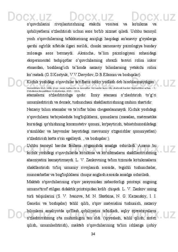 o'quvchilarini   rivojlantirishning   etakchi   vositasi   va   ko'nikma   va
qobiliyatlarni   o'zlashtirish   uchun   asos   bo'lib   xizmat   qiladi.   Ushbu   tamoyil
yosh   o'quvchilarning   tafakkurining   aniqligi   haqidagi   an'anaviy   g'oyalarga
qarshi   og'irlik   sifatida   ilgari   surildi,   chunki   zamonaviy   psixologiya   bunday
xulosaga   asos   bermaydi.   Aksincha,   ta’lim   psixologiyasi   sohasidagi
eksperimental   tadqiqotlar   o‘quvchilarning   obrazli   tasviri   rolini   inkor
etmasdan,   boshlang‘ich   ta’limda   nazariy   bilimlarning   yetakchi   rolini
ko‘rsatadi (G.S.Kostyuk, V.V.Davydov, D.B.Elkonin va boshqalar).
Kichik yoshdagi o'quvchilar ta'riflarni oddiy yodlash deb hisoblanmaydigan 
Mamadaliyev  Sh.O. Milliy  g‘oya:  asosiy  tushuncha va  tamoyillar:  Maʼruzalar  kursi.  Oliy  akademik  kurslari  tinglovchilari   uchun.  –  T.:
O‘zbekiston Respublikasi IIV Akademiya, 2015. – 192 b.
atamalarni   o'zlashtirishga   qodir.   Ilmiy   atamani   o‘zlashtirish   to‘g‘ri
umumlashtirish va demak, tushunchani shakllantirishning muhim shartidir.
Nazariy bilim  atamalar  va ta’riflar  bilan chegaralanmaydi. Kichik  yoshdagi
o'quvchilarni tarbiyalashda bog'liqliklarni, qonunlarni (masalan, matematika
kursidagi qo'shishning kommutativ qonuni, ko'paytirish, tabiatshunoslikdagi
o'simliklar   va   hayvonlar   hayotidagi   mavsumiy   o'zgarishlar   qonuniyatlari)
o'zlashtirish katta o'rin egallaydi. , va boshqalar.).
Ushbu   tamoyil   barcha   fanlarni   o'rganishda   amalga   oshiriladi.   Ammo   bu
kichik yoshdagi  o'quvchilarda  ko'nikma  va ko'nikmalarni   shakllantirishning
ahamiyatini kamaytirmaydi. L. V. Zankovning ta'lim tizimida ko'nikmalarni
shakllantirish   to'liq   umumiy   rivojlanish   asosida,   tegishli   tushunchalar,
munosabatlar va bog'liqliklarni chuqur anglash asosida amalga oshiriladi.
Maktab   o'quvchilarining   o'quv   jarayonidan   xabardorligi   printsipi   ongning
umume'tirof etilgan didaktik printsipidan kelib chiqadi. L. V. Zankov uning
turli   talqinlarini   (S.   V.   Ivanova,   M.   N.   Skatkina,   N.   G.   Kazanskiy,   I.   I.
Ganelin   va   boshqalar)   tahlil   qilib,   o'quv   materialini   tushunish,   nazariy
bilimlarni   amaliyotda   qo'llash   qobiliyatini   ta'kidladi,   aqliy   operatsiyalarni
o'zlashtirishning   o'ta   muhimligini   tan   oldi.   (qiyoslash,   tahlil   qilish,   sintez
qilish,   umumlashtirish),   maktab   o'quvchilarining   ta'lim   ishlariga   ijobiy
34