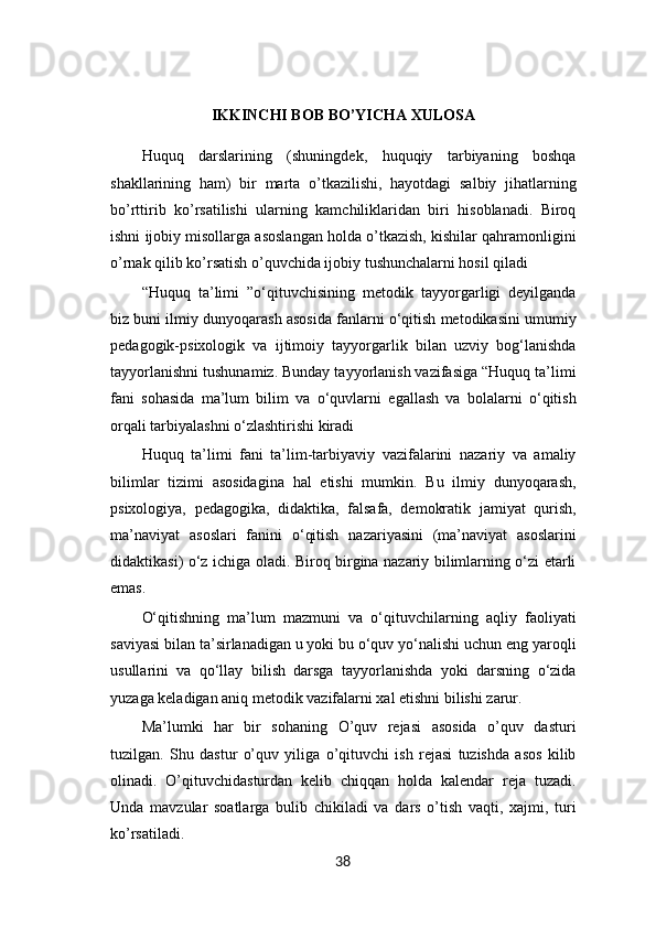 IKKINCHI BOB BO’YICHA XULOSA
Huquq   darslarining   (shuningdek,   huquqiy   tarbiyaning   boshqa
shakllarining   ham)   bir   marta   o’tkazilishi,   hayotdagi   salbiy   jihatlarning
bo’rttirib   ko’rsatilishi   ularning   kamchiliklaridan   biri   hisoblanadi.   Biroq
ishni ijobiy misollarga asoslangan holda o’tkazish, kishilar qahramonligini
o’rnak qilib ko’rsatish o’quvchida ijobiy tushunchalarni hosil qiladi
“Huquq   ta’limi   ”o‘qituvchisining   metodik   tayyorgarligi   deyilganda
biz buni ilmiy dunyoqarash asosida fanlarni o‘qitish metodikasini umumiy
pedagogik-psixologik   va   ijtimoiy   tayyorgarlik   bilan   uzviy   bog‘lanishda
tayyorlanishni tushunamiz. Bunday tayyorlanish vazifasiga “Huquq ta’limi
fani   sohasida   ma’lum   bilim   va   o‘quvlarni   egallash   va   bolalarni   o‘qitish
orqali tarbiyalashni o‘zlashtirishi kiradi
Huquq   ta’limi   fani   ta’lim-tarbiyaviy   vazifalarini   nazariy   va   amaliy
bilimlar   tizimi   asosidagina   hal   etishi   mumkin.   Bu   ilmiy   dunyoqarash,
psixologiya,   pedagogika,   didaktika,   falsafa,   demokratik   jamiyat   qurish,
ma’naviyat   asoslari   fanini   o‘qitish   nazariyasini   (ma’naviyat   asoslarini
didaktikasi) o‘z ichiga oladi. Biroq birgina nazariy bilimlarning o‘zi etarli
emas. 
O‘qitishning   ma’lum   mazmuni   va   o‘qituvchilarning   aqliy   faoliyati
saviyasi bilan ta’sirlanadigan u yoki bu o‘quv yo‘nalishi uchun eng yaroqli
usullarini   va   qo‘llay   bilish   darsga   tayyorlanishda   yoki   darsning   o‘zida
yuzaga keladigan aniq metodik vazifalarni xal etishni bilishi zarur.
Ma’lumki   har   bir   sohaning   O’quv   rejasi   asosida   o’quv   dasturi
tuzilgan.   Shu   dastur   o’quv   yiliga   o’qituvchi   ish   rejasi   tuzishda   asos   kilib
olinadi.   O’qituvchidasturdan   kelib   chiqqan   holda   kalendar   reja   tuzadi.
Unda   mavzular   soatlarga   bulib   chikiladi   va   dars   o’tish   vaqti,   xajmi,   turi
ko’rsatiladi.
38 