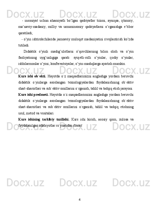       -   insoniyat   uchun   ahamiyatli   bo’lgan   qadriyatlar   tizimi,   ayniqsa,   ijtimoiy,
ma’naviy-madaniy,   milliy   va   umuminsoniy   qadriyatlarni   o’rganishga   e’tibor
qaratiladi;
      - o’yin ishtirokchilarida jamoaviy muloqot madaniyatini rivojlantirish ko’zda
tutiladi.
        Didaktik   o’yinli   mashg’ulotlarni   o’quvchlarning   bilim   olish   va   o’yin
faoliyatining   uyg’unligiga   qarab:   syujetli-rolli   o’yinlar,   ijodiy   o’yinlar,
ishbilarmonlar o’yini, konferentsiyalar, o’yin-mashqlarga ajratish mumkin.
Kurs   ishi   ob`ekti.   Hayotda   o`z   maqsadlarimizni   anglashga   yordam   beruvchi
didaktik   o`yinlarga   asoslangan   texnologiyalardan   foydalanishning   ob`ektiv
shart-sharoitlari va sub`ektiv omillarini o`rganish, tahlil va tadqiq etish jarayoni.
Kurs ishi predmeti.   Hayotda o`z maqsadlarimizni anglashga yordam beruvchi
didaktik   o`yinlarga   asoslangan   texnologiyalardan   foydalanishning   ob`ektiv
shart-sharoitlari   va   sub`ektiv   omillarini   o`rganish,   tahlil   va   tadqiq   etishning
usul, metod va vositalari
Kurs   ishining   tarkibiy   tuzilishi.   Kurs   ishi   kirish,   asosiy   qism,   xulosa   va
foydalanilgan adabiyotlar ro`yxatidan iborat.
4 