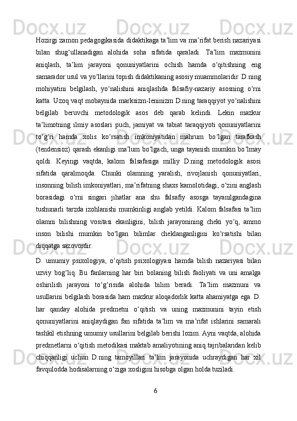 Hozirgi zamon pedagogikasida didaktikaga ta lim va ma rifat berish nazariyasiʼ ʼ
bilan   shug ullanadigan   alohida   soha   sifatida   qaraladi.   Ta lim   mazmunini	
ʻ ʼ
aniqlash,   ta lim   jarayoni   qonuniyatlarini   ochish   hamda   o qitishning   eng
ʼ ʻ
samarador usul va yo llarini topish didaktikaning asosiy muammolaridir. D.ning	
ʻ
mohiyatini   belgilash,   yo nalishini   aniqlashda   falsafiy-nazariy   asosning   o rni	
ʻ ʻ
katta. Uzoq vaqt mobaynida marksizm-leninizm D.ning taraqqiyot yo nalishini	
ʻ
belgilab   beruvchi   metodologik   asos   deb   qarab   kelindi.   Lekin   mazkur
ta limotning   ilmiy   asoslari   puch,   jamiyat   va   tabiat   taraqqiyoti   qonuniyatlarini	
ʼ
to g ri   hamda   xolis   ko rsatish   imkoniyatidan   mahrum   bo lgan   tarafkash
ʻ ʻ ʻ ʻ
(tendensioz) qarash ekanligi ma lum bo lgach, unga tayanish mumkin bo lmay	
ʼ ʻ ʻ
qoldi.   Keyingi   vaqtda,   kalom   falsafasiga   milliy   D.ning   metodologik   asosi
sifatida   qaralmoqda.   Chunki   olamning   yaralish,   rivojlanish   qonuniyatlari,
insonning bilish imkoniyatlari, ma rifatning shaxs kamolotidagi, o zini anglash	
ʼ ʻ
borasidagi   o rni   singari   jihatlar   ana   shu   falsafiy   asosga   tayanilgandagina	
ʻ
tushunarli  tarzda  izohlanishi  mumkinligi  anglab yetildi. Kalom  falsafasi  ta lim	
ʼ
olamni   bilishning   vositasi   ekanligini,   bilish   jarayonining   cheki   yo q,   ammo	
ʻ
inson   bilishi   mumkin   bo lgan   bilimlar   cheklanganligini   ko rsatishi   bilan	
ʻ ʻ
diqqatga sazovordir.
D.   umumiy   psixologiya,   o qitish   psixologiyasi   hamda   bilish   nazariyasi   bilan
ʻ
uzviy   bog liq.   Bu   fanlarning   har   biri   bolaning   bilish   faoliyati   va   uni   amalga	
ʻ
oshirilish   jarayoni   to g risida   alohida   bilim   beradi.   Ta lim   mazmuni   va	
ʻ ʻ ʼ
usullarini belgilash borasida ham mazkur aloqadorlik katta ahamiyatga ega. D.
har   qanday   alohida   predmetni   o qitish   va   uning   mazmunini   tayin   etish	
ʻ
qonuniyatlarini   aniqlaydigan   fan   sifatida   ta lim   va   ma rifat   ishlarini   samarali	
ʼ ʼ
tashkil etishning umumiy usullarini belgilab berishi lozim. Ayni vaqtda, alohida
predmetlarni o qitish metodikasi maktab amaliyotining aniq tajribalaridan kelib	
ʻ
chiqqanligi   uchun   D.ning   tamoyillari   ta lim   jarayonida   uchraydigan   har   xil	
ʼ
favqulodda hodisalarning o ziga xosligini hisobga olgan holda tuziladi.	
ʻ
6 