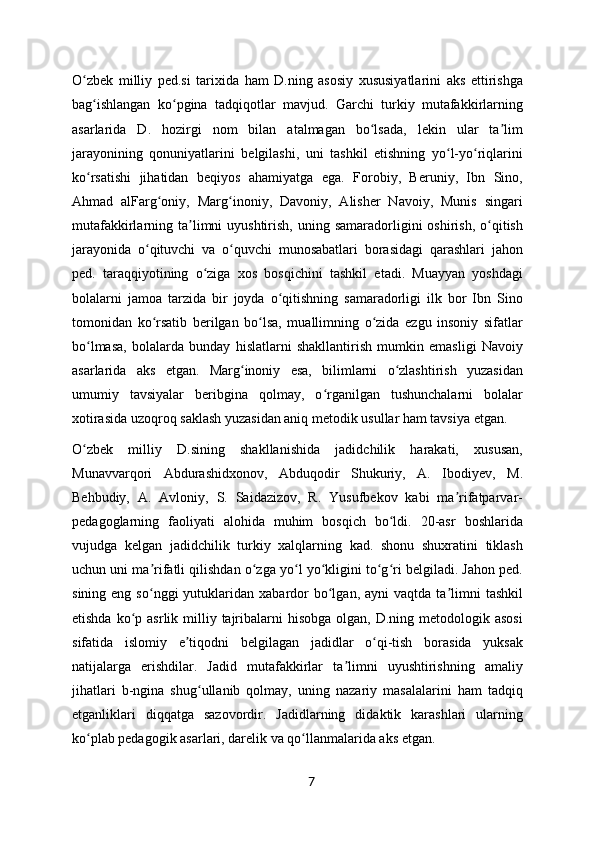 O zbek   milliy   ped.si   tarixida   ham   D.ning   asosiy   xususiyatlarini   aks   ettirishgaʻ
bag ishlangan   ko pgina   tadqiqotlar   mavjud.   Garchi   turkiy   mutafakkirlarning	
ʻ ʻ
asarlarida   D.   hozirgi   nom   bilan   atalmagan   bo lsada,   lekin   ular   ta lim	
ʻ ʼ
jarayonining   qonuniyatlarini   belgilashi,   uni   tashkil   etishning   yo l-yo riqlarini	
ʻ ʻ
ko rsatishi   jihatidan   beqiyos   ahamiyatga   ega.   Forobiy,   Beruniy,   Ibn   Sino,	
ʻ
Ahmad   alFarg oniy,   Marg inoniy,   Davoniy,   Alisher   Navoiy,   Munis   singari	
ʻ ʻ
mutafakkirlarning ta limni   uyushtirish,  uning samaradorligini  oshirish,  o qitish	
ʼ ʻ
jarayonida   o qituvchi   va   o quvchi   munosabatlari   borasidagi   qarashlari   jahon	
ʻ ʻ
ped.   taraqqiyotining   o ziga   xos   bosqichini   tashkil   etadi.   Muayyan   yoshdagi	
ʻ
bolalarni   jamoa   tarzida   bir   joyda   o qitishning   samaradorligi   ilk   bor   Ibn   Sino	
ʻ
tomonidan   ko rsatib   berilgan   bo lsa,   muallimning   o zida   ezgu   insoniy   sifatlar	
ʻ ʻ ʻ
bo lmasa,   bolalarda   bunday   hislatlarni   shakllantirish   mumkin   emasligi   Navoiy	
ʻ
asarlarida   aks   etgan.   Marg inoniy   esa,   bilimlarni   o zlashtirish   yuzasidan	
ʻ ʻ
umumiy   tavsiyalar   beribgina   qolmay,   o rganilgan   tushunchalarni   bolalar	
ʻ
xotirasida uzoqroq saklash yuzasidan aniq metodik usullar ham tavsiya etgan.
O zbek   milliy   D.sining   shakllanishida   jadidchilik   harakati,   xususan,	
ʻ
Munavvarqori   Abdurashidxonov,   Abduqodir   Shukuriy,   A.   Ibodiyev,   M.
Behbudiy,   A.   Avloniy,   S.   Saidazizov,   R.   Yusufbekov   kabi   ma rifatparvar-	
ʼ
pedagoglarning   faoliyati   alohida   muhim   bosqich   bo ldi.   20-asr   boshlarida	
ʻ
vujudga   kelgan   jadidchilik   turkiy   xalqlarning   kad.   shonu   shuxratini   tiklash
uchun uni ma rifatli qilishdan o zga yo l yo kligini to g ri belgiladi. Jahon ped.	
ʼ ʻ ʻ ʻ ʻ ʻ
sining  eng  so nggi  yutuklaridan  xabardor  bo lgan,  ayni  vaqtda  ta limni   tashkil
ʻ ʻ ʼ
etishda  ko p asrlik  milliy  tajribalarni  hisobga   olgan,  D.ning  metodologik  asosi	
ʻ
sifatida   islomiy   e tiqodni   belgilagan   jadidlar   o qi-tish   borasida   yuksak	
ʼ ʻ
natijalarga   erishdilar.   Jadid   mutafakkirlar   ta limni   uyushtirishning   amaliy	
ʼ
jihatlari   b-ngina   shug ullanib   qolmay,   uning   nazariy   masalalarini   ham   tadqiq	
ʻ
etganliklari   diqqatga   sazovordir.   Jadidlarning   didaktik   karashlari   ularning
ko plab pedagogik asarlari, darelik va qo llanmalarida aks etgan.	
ʻ ʻ
7