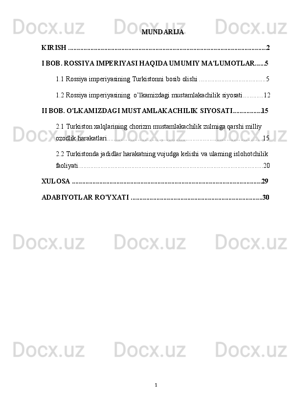 MUNDARIJA
KIRISH ....................................................................................................................2
I BOB. ROSSIYA IMPERIYASI HAQIDA UMUMIY MA'LUMOTLAR......5
1.1 Rossiya imperiyasining  Turkistonni bosib olishi  .......................................5
1.2  Rossiya imperiyasining  o’lkamizdagi mustamlakachilik siyosati ............12
II BOB. O'LKAMIZDAGI MUSTAMLAKACHILIK SIYOSATI.................15
2.1  Turkiston xalqlarining chorizm mustamlakachilik zulmiga qarshi milliy 
ozodlik harakatlari ...........................................................................................15
2.2  Turkistonda jadidlar harakatning vujudga kelishi va ularning islohotchilik 
faoliyati ............................................................................................................20
XULOSA ...............................................................................................................29
ADABIYOTLAR RO'YXATI .............................................................................30
1 