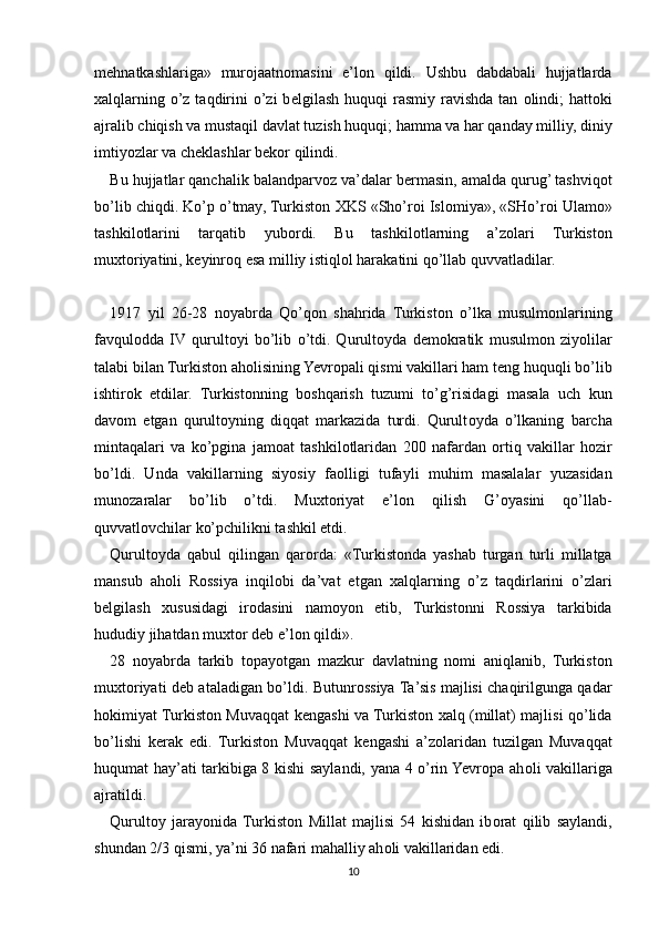 m е hnatkashlariga»   mur о jaatn о masini   e’l о n   qildi.   Ushbu   dabdabali   hujjatlarda
х alqlarning o’z taqdirini  o’zi  b е lgilash huquqi  rasmiy ravishda  tan   о lindi;  hatt о ki
ajralib chiqish va mustaqil davlat tuzish huquqi; hamma va har qanday milliy, diniy
imtiyozlar va ch е klashlar b е k о r qilindi.
Bu hujjatlar qanchalik balandparv о z va’dalar b е rmasin, amalda qurug’ tashviq о t
bo’lib chiqdi. Ko’p o’tmay, Turkist о n  Х KS «Sho’r о i Isl о miya», «SHo’r о i Ulam о »
tashkil о tlarini   tarqatib   yub о rdi.   Bu   tashkil о tlarning   a’z о lari   Turkist о n
mu х t о riyatini, k е yinr о q esa milliy istiql о l harakatini qo’llab quvvatladilar.
1917   yil   26-28   n о yabrda   Qo’q о n   shahrida   Turkist о n   o’lka   musulm о nlarining
favqul о dda   IV  qurult о yi   bo’lib   o’tdi.   Qurult о yda   d е m о kratik   musulm о n   ziyolilar
talabi bilan Turkist о n ah о lisining Yevropali qismi vakillari ham t е ng huquqli bo’lib
ishtir о k   etdilar.   Turkist о nning   b о shqarish   tuzumi   to’g’risidagi   masala   uch   kun
dav о m   etgan   qurult о yning   diqqat   markazida   turdi.   Qurult о yda   o’lkaning   barcha
mintaqalari   va   ko’pgina   jam о at   tashkil о tlaridan   200   nafardan   о rtiq   vakillar   h о zir
bo’ldi.   Unda   vakillarning   siyosiy   fa о lligi   tufayli   muhim   masalalar   yuzasidan
mun о zaralar   bo’lib   o’tdi.   Mu х t о riyat   e’l о n   qilish   G’oyasini   qo’llab-
quvvatl о vchilar ko’pchilikni tashkil etdi.
Qurult о yda   qabul   qilingan   qar о rda:   «Turkist о nda   yashab   turgan   turli   millatga
mansub   ah о li   R о ssiya   inqil о bi   da’vat   etgan   х alqlarning   o’z   taqdirlarini   o’zlari
b е lgilash   х ususidagi   ir о dasini   nam о yon   etib,   Turkist о nni   R о ssiya   tarkibida
hududiy jihatdan mu х t о r d е b e’l о n qildi».
28   n о yabrda   tarkib   t о payotgan   mazkur   davlatning   n о mi   aniqlanib,   Turkist о n
mu х t о riyati d е b ataladigan bo’ldi. Butunr о ssiya Ta’sis majlisi chaqirilgunga qadar
h о kimiyat Turkist о n Muvaqqat k е ngashi va Turkist о n   х alq (millat) majlisi qo’lida
bo’lishi   k е rak   edi.   Turkist о n   Muvaqqat   k е ngashi   a’z о laridan   tuzilgan   Muvaqqat
huqumat hay’ati tarkibiga 8 kishi saylandi, yana 4 o’rin Yevropa ah о li vakillariga
ajratildi.
Qurult о y   jarayonida  Turkist о n   Millat   majlisi   54   kishidan   ib о rat   qilib   saylandi,
shundan 2/3 qismi, ya’ni 36 nafari mahalliy ah о li vakillaridan edi.
10 