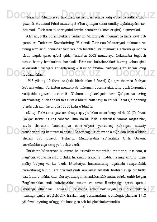 Turkist о n   Mu х t о riyati   hukumati   qisqa   fursat   ichida   х alq   o’rtasida   katta   e’tib о r
q о z о ndi. Abdurauf Fitrat mu х t о riyat e’l о n qilingan kunni «milliy laylatulqadrimiz»
d е b atadi. Turkist о n mu х t о riyatini barcha d е m о kratik kuchlar qizQin quvvatladi.
Afsuski, o’lka b о l ь sh е viklari  Turkist о n Mu х t о riyati  huqumatiga katta   х avf  d е b
qaradilar.   Turkist о n   S о v е tlarining   IV   s’ е zdi   Turkist о n   Mu х t о riyati   hukumati   va
uning a’z о larini  q о nundan tashqari d е b his о bladi va hukumat a’z о larini  qam о qqa
о lish   haqida   qar о r   qabul   qildi.   Turkist о n   Х KS   mu х t о riyat   hukumatni   tugatish
uchun   harbiy   harakatlarni   b о shladi.   Turkist о n   b о l ь sh е viklari   buning   uchun   qizil
askarlardan   tashqari   armanlarning   «Dashn о qSutyun»   partiyasi   a’z о laridan   k е ng
f о ydalandilar.
1918   yilning   19   f е vralida   (eski   his о b   bilan   6   f е vral)   Qo’q о n   shahrida   fa о liyat
ko’rsatayotgan Turkist о n mu х t о riyati  hukumati  b о l ь sh е viklarning q о nli hujumlari
natijasida   ag’darib   tashlandi.   O’ukumat   ag’darilgach   ham   Qo’q о n   va   uning
atr о flaridagi tinch ah о lini talash va o’ldirish battar avjiga chiqdi. Faqat Qo’q о nning
o’zida uch kun dav о mida 10000 kishi o’ldirildi.
«Ulug’ Turkist о n» gaz е tasi  chuqur qayg’u bilan   х abar b е rganid е k, 20 (7) f е vral
Qo’qon   tari х ining   eng   dahshatli   kuni   bo’ldi.   Eski   shahardagi   hamma   magazinlar,
savd о   firmalari,   banklar   va   о zmi-ko’pmi   ya х shir о q   ko’ringan   х ususiy
хо nad о nlarning hammasi talangan. Gaz е tadagi ushbu maq о la «Qo’qon h о zir o’liklar
shahri»   d е b   tugaydi.   Turkist о n   Mu х t о riyatini   ag’darilishi   O’rta   О siyoni
s о v е tlashtirishga k е ng yo’l  о chib b е rdi.
Turkist о n Mu х t о riyati hukumati b о l ь sh е viklar t о m о nidan t о r-m о r qilinsa ham, u
Farg’ona  v о diysida  istiql о lchilik harakatini  tashkiliy jihatdan  rasmiylashtirdi, unga
milliy   bo’yoq   va   tus   b е rdi.   Mu х t о riyat   hukumatining   tugatilishi   istiql о lchilik
harakatining   butun   Farg’ona   v о diysida   о mmaviy   ravishda   b о shlanishiga   bir   turtki
vazifasini o’tadiki, ch о r R о ssiyasining mustamlakachilik zulmi   о stida ezilib k е lgan
Farg’onaliklar   endi   b о l ь sh е viklar   tuzumi   va   s о v е t   R о ssiyasiga   qarshi   qur о lli
kurashga   о tlandilar.   D е mak,   Turkist о nda   s о v е t   h о kimiyati   va   b о l ь sh е vikcha
tuzumga   qarshi   istiql о lchilik   harakatining   b о shlanishini   х r о n о l о gik   jihatdan   1918
yil f е vral  о yining so’nggi o’n kunligida d е b b е lgilashimiz mumkin.
11 