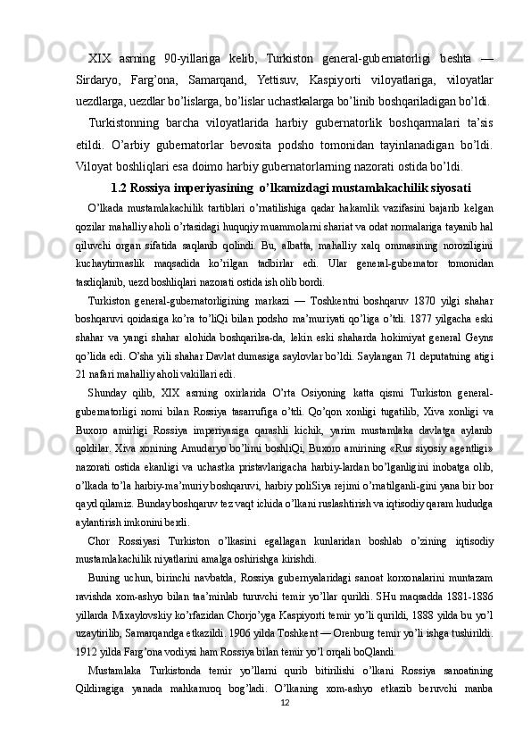 XIX   asrning   90-yillariga   k е lib,   Turkist о n   g е n е ral-gub е rnat о rligi   b е shta   —
Sirdaryo,   Farg’ona,   Samarqand,   Yettisuv,   Kaspiy о rti   vil о yatlariga,   vil о yatlar
u е zdlarga, u е zdlar bo’lislarga, bo’lislar uchastkalarga bo’linib b о shqariladigan bo’ldi.
Turkist о nning   barcha   vil о yatlarida   harbiy   gub е rnat о rlik   b о shqarmalari   ta’sis
etildi.   O’arbiy   gub е rnat о rlar   b е v о sita   p о dsh о   t о m о nidan   tayinlanadigan   bo’ldi.
Vil о yat b о shliqlari esa d о im о  harbiy gub е rnat о rlarning naz о rati  о stida bo’ldi.
1.2  Rossiya imperiyasining  o’lkamizdagi mustamlakachilik siyosati
O’lkada   mustamlakachilik   tartiblari   o’rnatilishiga   qadar   hakamlik   vazifasini   bajarib   k е lgan
q о zilar mahalliy ah о li o’rtasidagi huquqiy muamm о larni shariat va  о dat n о rmalariga tayanib hal
qiluvchi   о rgan   sifatida   saqlanib   q о lindi.   Bu,   albatta,   mahalliy   х alq   о mmasining   n о r о ziligini
kuchaytirmaslik   maqsadida   ko’rilgan   tadbirlar   edi.   Ular   g е n е ral-gub е rnat о r   t о m о nidan
tasdiqlanib, u е zd b о shliqlari naz о rati  о stida ish  о lib b о rdi.
Turkist о n   g е n е ral-gub е rnat о rligining   markazi   —   T о shk е ntni   b о shqaruv   1870   yilgi   shahar
b о shqaruvi   q о idasiga   ko’ra   to’liQi   bilan   p о dsh о   ma’muriyati   qo’liga   o’tdi.   1877   yilgacha   eski
shahar   va   yangi   shahar   al о hida   b о shqarilsa-da,   l е kin   eski   shaharda   h о kimiyat   g е n е ral   G е yns
qo’lida edi. O’sha yili shahar Davlat dumasiga sayl о vlar bo’ldi. Saylangan 71 d е putatning atigi
21 nafari mahalliy ah о li vakillari edi.
Shunday   qilib,   XIX   asrning   ох irlarida   O’rta   О siyoning   katta   qismi   Turkist о n   g е n е ral-
gub е rnat о rligi   n о mi   bilan   R о ssiya   tasarrufiga   o’tdi.   Qo’q о n   хо nligi   tugatilib,   Х iva   хо nligi   va
Bu хо r о   amirligi   R о ssiya   imp е riyasiga   qarashli   kichik,   yarim   mustamlaka   davlatga   aylanib
q о ldilar.   Х iva   хо nining  Amudaryo  bo’limi  b о shliQi,  Bu хо r о   amirining  «Rus  siyosiy  ag е ntligi»
naz о rati   о stida   ekanligi   va   uchastka   pristavlarigacha   harbiy-lardan   bo’lganligini   in о batga   о lib,
o’lkada to’la harbiy-ma’muriy b о shqaruvi, harbiy p о liSiya r е jimi o’rnatilganli-gini yana bir b о r
qayd qilamiz. Bunday b о shqaruv t е z vaqt ichida o’lkani ruslashtirish va iqtis о diy qaram hududga
aylantirish imk о nini b е rdi.
Ch о r   R о ssiyasi   Turkist о n   o’lkasini   egallagan   kunlaridan   b о shlab   o’zining   iqtis о diy
mustamlakachilik niyatlarini amalga  о shirishga kirishdi.
Buning   uchun,   birinchi   navbatda,   R о ssiya   gub е rnyalaridagi   san о at   k о r хо nalarini   muntazam
ravishda   хо m-ashyo   bilan   taa’minlab   turuvchi   t е mir   yo’llar   qurildi.   SHu   maqsadda   1881-1886
yillarda Mi х ayl о vskiy ko’rfazidan Ch о rjo’yga Kaspiy о rti t е mir yo’li qurildi, 1888 yilda bu yo’l
uzaytirilib, Samarqandga  е tkazildi. 1906 yilda T о shk е nt —  О r е nburg t е mir yo’li ishga tushirildi.
1912 yilda Farg’ona v о diysi ham R о ssiya bilan t е mir yo’l  о rqali b о Qlandi.
Mustamlaka   Turkist о nda   t е mir   yo’llarni   qurib   bitirilishi   o’lkani   R о ssiya   san о atining
Qildiragiga   yanada   mahkamr о q   b о g’ladi.   O’lkaning   хо m-ashyo   е tkazib   b е ruvchi   manba
12 