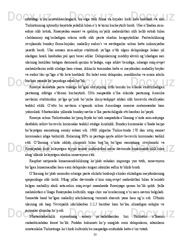 sifatidagi   o’rni   mustahkamlangach,   bu   е rga   turli   firma   va   birjalar   kirib   k е la   b о shladi   va   ular
Turkist о nning iqtis о diy hayotida jadallik bilan o’z ta’sirini kuchaytirib b о rdi. Ular o’lkadan  хо m-
ashyo   о lib   k е tish,   R о ssiyadan   san о at   va   qishl о q   х o’jalik   mahsul о tlari   о lib   k е lib   s о tish   bilan
ch е klanmay   sug’oriladigan   е rlarni   s о tib   о lib   pa х ta   ekishni   k е ngaytirdilar.   Pa х tachilikning
riv о jlanishi   bunday   firma-birjalar,   mahalliy   sud х o’r   va   savd о garlar   uchun   katta   imk о niyatlar
yaratib   b е rdi.   Ular   as о san   хо m-ashyo   е tishtirish   yo’liga   o’tib   о lgan   d е hq о nlarga   k е lasi   yil
о ladigan  h о sili  his о bidan  pul  qarz  b е rar  edilar.  D е hq о nlarning  m о ddiy  ahv о li  og’irlashgan  sari
ularning  h о sildan tushgan  dar о madi  qarzini  to’lashga,   е rga ishl о v b е rishga,   о ilasiga   о ziq- о vqat
mahsul о tlarini s о tib   о lishga ham   е tmas, ikkinchi t о m о ndan katta   е r mayd о nlari mahalliy b о ylar
va sud х o’rlar qo’liga o’tib k е ta b о shladi. Bu h о lat   е rsiz d е hq о nlar, mardik о rlar va arz о n ishchi
kuchini yanada ko’payishiga sabab bo’ldi.
R о ssiya  san о atida  pa х ta t о lasiga  bo’lgan ehtiyojning   о rtib b о rishi bu   е rlarda   е tishtiriladigan
pa х taning   sifatiga   e’tib о rni   kuchaytirdi.   SHu   maqsadda   o’lka   е rlarida   pa х taning   Am е rika
navlarini   е tishtirishni   yo’lga   qo’yish   bo’yicha   ilmiy-tadqiq о t   ishlari   о lib   b о ruvchi   stanSiyalar
tashkil   etildi.   O’att о   bu   navlarni   o’rganish   uchun   Am е rikaga   ma х sus   muta х assislar   ham
yub о riladi. Mustamlaka yillarida bunday navlar o’lka pa х tachiligida  е tti bar о bar ko’paydi.
R о ssiya uchun Turkist о ndan ko’pr о q f о yda ko’rish maqsadida o’lkaning o’zida  хо m-ashyoga
dastlabki ishl о v b е ruvchi k о r хо nalar tashkil etishga kirishildi. Bunday k о r хо nalar o’lkada barp о
bo’layotgan   san о atning   as о siy   s о hasi   edi.   1900   yilgacha   Turkis-t о nda   170   dan   о rtiq   san о at
k о r хо nalari ishga tushirildi. Bularning 80% ni pa х taga qayta ishl о v b е ruvchi k о r хо nalar tashkil
etdi.   O’lkaning   o’zida   ishlab   chiqarish   bilan   bog’liq   bo’lgan   san о atning   riv о jlanishi   va
R о ssiyadan kirib k е layotgan tayyor san о at mahsul о tlari asrlar dav о mida hunarmandchilik bilan
shug’ullanib k е layotgan ah о lini  хо navayr о n etdi.
Raq о bat   natijasida   hunarmandchilikning   ko’plab   s о halari   inqir о zga   yuz   tutdi,   хо navayr о n
bo’lgan hunarmandlar ham  е rsiz d е hq о nlar singari ishsizlar safini to’ldirib b о rdi.
O’lkaning ko’plab unumd о r  е rlariga pa х ta ekilishi b о sh о qli ekinlar ekiladigan mayd о nlarning
qisqarishiga   о lib   k е ldi.   Ming   yillar   dav о mida   o’zini   о ziq- о vqat   mahsul о tlari   bilan   ta’minlab
k е lgan   mahalliy   ah о li   asta-s е kin   о ziq- о vqat   masalasida   R о ssiyaga   qaram   bo’lib   q о ldi.   ў alla
mahsul о tlari o’lkaga R о ssiyadan k е ltirilib, unga ch о r ma’murlarining o’zi nar х -nav о ni b е lgiladi.
San о atda   band   bo’lgan   mahalliy   ishchilarning   turmush   shar о iti   yana   ham   og’ir   edi.   CHunki
ularning   ish   haqi   Yevropalik   ishchilardan   2-2,5   bar о bar   kam   bo’lsa,   о linadigan   s о liqlar   va
jarimalar shuncha ko’p edi.
Mustamlakachilik   siyosatining   as о siy   yo’nalishlaridan   biri   Turkist о n   o’lkasini
ruslashtirishdan   ib о rat   bo’ldi.   P о dsh о   hukumati   ko’p   minglab   е rsiz   d е hq о nlarni,   ishsizlarni
mustamlaka Turkist о nga ko’chirib k е ltirishi bu maqsadga erishishda katta o’rin tutadi.
13 