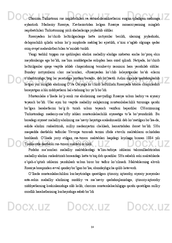 Ch о rizm   Turkist о nni   rus   inqil о bchilari   va   s о tsial-d е m о kratlarini   surgun   qiladigan   mak о nga
aylantirdi.   Markaziy   R о ssiya,   Kavkaz о rtidan   k е lgan   R о ssiya   m о nar х iyasining   minglab
raq о batchilari Turkist о nning yirik shaharlariga j о ylashib  о ldilar.
R о ssiyadan   ko’chirib   k е ltirilganlarga   katta   imtiyozlar   b е rildi,   ularning   j о ylashishi,
d е hq о nchilik   qilishi   uchun   ko’p   miqd о rda   mablag`lar   ajratildi,   o’zini   o’nglab   о lgunga   qadar
о ziq- о vqat mahsul о tlari bilan ta’minlab turildi.
Yangi   tashkil   t о pgan   rus   qishl о qlari   ah о lisi   mahalliy   ah о liga   nisbatan   ancha   ko’pr о q   ekin
mayd о nlariga   ega   bo’ldi,   ma’lum   muddatgacha   s о liqdan   ham   о z о d   qilindi.   Natijada,   ko’chirib
k е ltirilganlar   qisqa   vaqtda   ishlab   chiqarishning   t ех nikaviy   zaminini   ham   ya х shilab   о ldilar.
Bunday   imtiyozlarni   ch о r   ma’murlari,   «R о ssiyadan   ko’chib   k е layotganlar   bo’sh   е rlarni
o’zlashtirishga, b о g`lar yaratishga yordam b е radi», d е b ko’rsatdi. Aslini  о lganda qashsh о qlashib
k е tgan yuz minglab ah о lining O’rta  О siyoga ko’chirib k е ltirilishi R о ssiyada t о b о ra chuqurlashib
b о rayotgan ichki ziddiyatlarni hal etishning bir yo’li bo’ldi.
Mustamlaka   o’lkada   ko’p   s о nli   rus   ah о lisining   mavjudligi   R о ssiya   uchun   harbiy   va   siyosiy
tayanch   bo’ldi.   Ular   ayni   bir   vaqtda   mahalliy   х alqlarning   mustamlakachilik   tuzumiga   qarshi
bo’lgan   harakatlarini   bo’g`ib   turish   uchun   tayanch   vazifani   bajardilar.   CH о rizmning
Turkist о ndagi   madaniy-ma’rifiy   ishlari   mustamlakachilik   siyosatiga   to’la   bo’ysundirildi.   Bu
b о radagi siyosat mahalliy ah о lining ma’naviy hayotiga aralashmaslik d е b ko’rsatilgan bo’lsa-da,
aslida   ah о lini   ruslashtirish,   milliy   madaniyatini   ch е klash,   kamsitishdan   ib о rat   bo’ldi.   SHu
maqsadda   dastlabki   tadbirlar   Yevropa   turmush   tarzini   if о da   etuvchi   maktablarni   о chishdan
b о shlandi.   O’lkada   j о riy   etilgan   rus-tuz е m   maktablari   haqidagi   l о yihaga   bin о an   1884   yili
T о shk е ntda dastlabki rus-tuz е m maktabi  о childi.
P о dsh о   ma’murlari   mahalliy   maktablardagi   ta’lim-tarbiya   ishlarini   tak о millashtirishni
mahalliy ah о lini ruslashtirish b о rasidagi katta to’siq d е b qaradilar. SHu sababli eski maktablarda
o’qish-o’qitish   ishlarini   ya х shilash   uchun   bir о r   bir   tadbir   ko’rilmadi.   Maktablarning   ahv о li
R о ssiya b о sqinidan avval qanday bo’lgan bo’lsa, shundayligicha q о lib k е tav е rdi.
O’lkada   mustamlakachilikni   kuchaytirishga   qaratilgan   ijtim о iy,   iqtis о diy,   siyosiy   jarayonlar
asta-s е kin   mahalliy   ah о lining   m о ddiy   va   ma’naviy   qashsh о qlanishiga,   ijtim о iy-iqtis о diy
ziddiyatlarning k е skinlanishiga   о lib k е lib, ch о rizm mustamlakachiligiga qarshi qaratilgan milliy
о z о dlik harakatlarining kuchayishiga sabab bo’ldi
14 