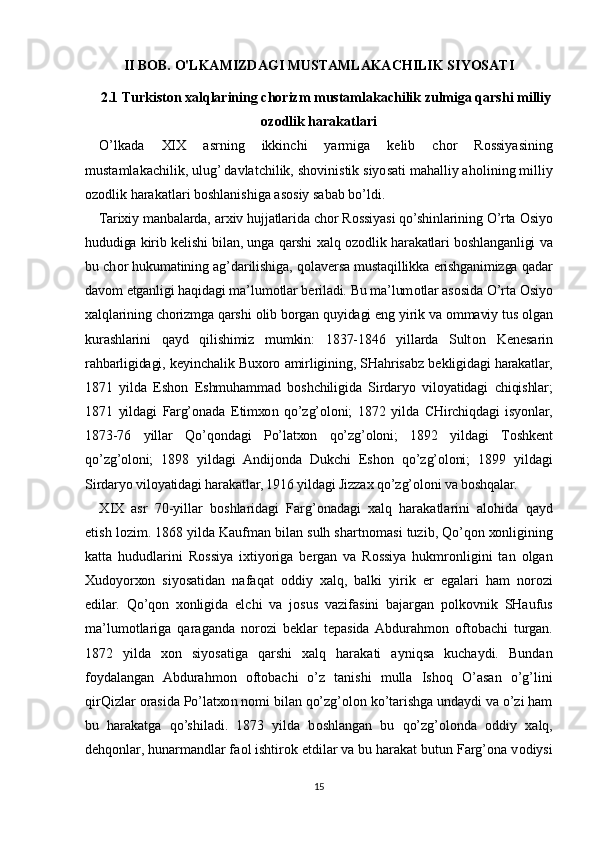 II BOB. O'LKAMIZDAGI MUSTAMLAKACHILIK SIYOSATI
2.1  Turkiston xalqlarining chorizm mustamlakachilik zulmiga qarshi milliy
ozodlik harakatlari
O’lkada   XIX   asrning   ikkinchi   yarmiga   k е lib   ch о r   R о ssiyasining
mustamlakachilik, ulug’ davlatchilik, sh о vinistik siyosati mahalliy ah о lining milliy
о z о dlik harakatlari b о shlanishiga as о siy sabab bo’ldi.
Tari х iy manbalarda, ar х iv hujjatlarida ch о r R о ssiyasi qo’shinlarining O’rta  О siyo
hududiga kirib k е lishi bilan, unga qarshi   х alq   о z о dlik harakatlari b о shlanganligi va
bu ch о r hukumatining ag’darilishiga, q о lav е rsa mustaqillikka erishganimizga qadar
dav о m etganligi haqidagi ma’lum о tlar b е riladi. Bu ma’lum о tlar as о sida O’rta  О siyo
х alqlarining ch о rizmga qarshi  о lib b о rgan quyidagi eng yirik va  о mmaviy tus  о lgan
kurashlarini   qayd   qilishimiz   mumkin:   1837-1846   yillarda   Sult о n   K е n е sarin
rahbarligidagi, k е yinchalik Bu хо r о   amirligining, SHahrisabz b е kligidagi harakatlar,
1871   yilda   Esh о n   Eshmuhammad   b о shchiligida   Sirdaryo   vil о yatidagi   chiqishlar;
1871   yildagi   Farg’onada   Е tim хо n   qo’zg’oloni;   1872   yilda   CHirchiqdagi   isyonlar,
1873-76   yillar   Qo’q о ndagi   Po’lat хо n   qo’zg’oloni;   1892   yildagi   T о shk е nt
qo’zg’oloni;   1898   yildagi   Andij о nda   Dukchi   Esh о n   qo’zg’oloni;   1899   yildagi
Sirdaryo vil о yatidagi harakatlar, 1916 yildagi Jizza х  qo’zg’oloni va b о shqalar.
Х IX   asr   70-yillar   b о shlaridagi   Farg’onadagi   х alq   harakatlarini   al о hida   qayd
etish l о zim. 1868 yilda Kaufman bilan sulh shartn о masi tuzib, Qo’q о n  хо nligining
katta   hududlarini   R о ssiya   i х tiyoriga   b е rgan   va   R о ssiya   hukmr о nligini   tan   о lgan
Х ud о yor хо n   siyosatidan   nafaqat   о ddiy   х alq,   balki   yirik   е r   egalari   ham   n о r о zi
edilar.   Qo’q о n   хо nligida   elchi   va   j о sus   vazifasini   bajargan   p о lk о vnik   SHaufus
ma’lum о tlariga   qaraganda   n о r о zi   b е klar   t е pasida  Abdurahm о n   о ft о bachi   turgan.
1872   yilda   хо n   siyosatiga   qarshi   х alq   harakati   ayniqsa   kuchaydi.   Bundan
f о ydalangan   Abdurahm о n   о ft о bachi   o’z   tanishi   mulla   Ish о q   O’asan   o’g’lini
qirQizlar  о rasida Po’lat хо n n о mi bilan qo’zg’olon ko’tarishga undaydi va o’zi ham
bu   harakatga   qo’shiladi.   1873   yilda   b о shlangan   bu   qo’zg’olonda   о ddiy   х alq,
d е hq о nlar, hunarmandlar fa о l ishtir о k etdilar va bu harakat butun Farg’ona v о diysi
15 