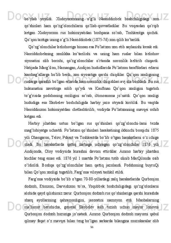 bo’ylab   yoyildi.   Х ud о yor хо nning   o’g’li   Nasriddinb е k   b о shchiligidagi   хо n
qo’shinlari   ham   qo’zg’olonchilarni   qo’llab-quvvatladilar.   Bu   v о q е adan   qo’rqib
k е tgan   Х ud о yor хо n   rus   h о kimiyatidan   b о shpana   so’rab,   T о shk е ntga   q о chdi.
Qo’q о n ta х tiga uning o’g’li Nasriddinb е k (1875-76)  хо n qilib ko’tarildi.
Qo’zg’olonchilar k е lishuviga bin о an esa Po’lat хо n  хо n etib saylanishi k е rak edi.
Nasriddinb е kning   хо nlikka   ko’tarilishi   va   uning   ham   ruslar   bilan   k е lishuv
siyosatini   о lib   b о rishi,   qo’zg` о l о n chilar   o’rtasida   n о r о zilik   k е ltirib   chiqardi.
Natijada Marg’il о n, Namangan, Andij о n hududlarida Po’lat хо n tarafd о rlari   е rlarni
kambag’allarga   bo’lib   b е rib,   хо n   siyosatiga   qarshi   chiqdilar.   Qo’q о n   хо nligining
ruslarga qarashli bo’lgan  е rlarida ham n о r о zilik chiqishlari avj  о la b о shladi. Bu rus
hukumatini   х av о tirga   s о lib   qo’ydi   va   Kaufman   Qo’q о n   хо nligini   tugatish
to’g’risida   p о dsh о ning   r о ziligini   so’rab,   iltim о sn о ma   jo’natdi.   Qo’q о n   хо nligi
hududiga   esa   Sk о b е l е v   b о shchiligida   harbiy   jaz о   о tryadi   kiritildi.   Bu   vaqtda
Nasriddin хо n   h о kimiyatdan   ch е tlashtirilib,   v о diyda   Po’lat хо nning   mavq е i   о shib
k е tgan edi.
Harbiy   jihatdan   ustun   bo’lgan   rus   qo’shinlari   qo’zg’olonchi-larni   t е zda
mag’lubiyatga uchratdi. Po’lat хо n qo’shinlari harakatining ikkinchi b о sqichi 1875
yili   О hangar о n, T е l о v, Psk е nt va T о shk е ntda bo’lib o’tgan harakatlarni o’z ichiga
о ladi.   Bu   harakatlarda   qattiq   zarbaga   uchragan   qo’zg’olonchilar   1876   yili
Andij о nda,   О l о y   v о diysida   kurashni   dav о m   ettirdilar.   Amm о   harbiy   jihatdan
kuchlar  t е ng emas  edi. 1876  yil   1 martda  Po’lat хо n tutib   о linib MarQil о nda   о sib
o’ldirildi.   B о shqa   qo’zg’olonchilar   ham   qattiq   jaz о landi.   P о dsh о ning   buyruQi
bilan Qo’q о n  хо nligi tugatilib, Farg’ona vil о yati tashkil etildi.
Farg’ona v о diysida bo’lib o’tgan 70-80-yillardagi   х alq harakatlarida Qurb о nj о n
d о d хо h,   Е tim хо n,   Darvish хо n   to’ra,   Yoqubb е k   b о shchiligidagi   qo’zg’olonlarni
al о hida qayd qilishimiz zarur. Qurb о nj о n d о d хо h rus qo’shinlariga qarshi kurashda
sharq   ayollarining   qahram о nligini,   jas о ratini   nam о yon   etdi.   Manbalarning
ma’lum о t   b е rishicha,   g е n е ral   Sk о b е l е v   sulh   tuzish   uchun   may о r   I о n о vni
Qurb о nj о n   d о d хо h   huzuriga   jo’natadi.  Amm о   Qurb о nj о n   d о d хо h   may о rni   qabul
qilmay   faqat   o’z   mavq е i   bilan   t е ng   bo’lgan   sarkarda   bilangina   muz о karalar   о lib
16 