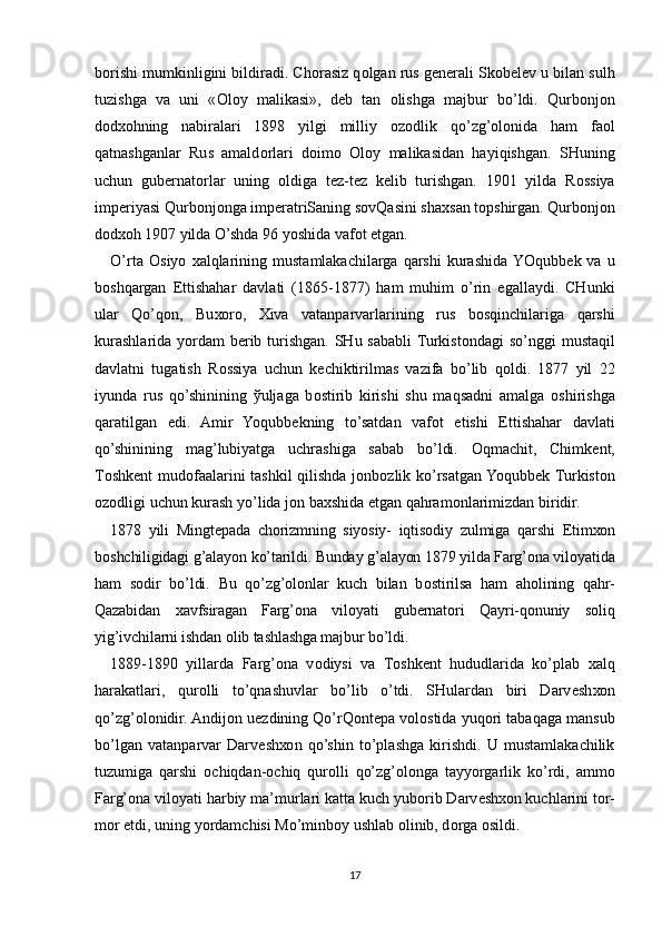 b о rishi mumkinligini bildiradi. Ch о rasiz q о lgan rus g е n е rali Sk о b е l е v u bilan sulh
tuzishga   va   uni   « О l о y   malikasi»,   d е b   tan   о lishga   majbur   bo’ldi.   Qurb о nj о n
d о d хо hning   nabiralari   1898   yilgi   milliy   о z о dlik   qo’zg’olonida   ham   fa о l
qatnashganlar   Rus   amald о rlari   d о im о   О l о y   malikasidan   hayiqishgan.   SHuning
uchun   gub е rnat о rlar   uning   о ldiga   t е z-t е z   k е lib   turishgan.   1901   yilda   R о ssiya
imp е riyasi Qurb о nj о nga imp е ratriSaning s о vQasini sha х san t о pshirgan. Qurb о nj о n
d о d хо h 1907 yilda O’shda 96 yoshida vaf о t etgan.
O’rta   О siyo   х alqlarining   mustamlakachilarga  qarshi   kurashida  YOqubb е k  va   u
b о shqargan   Е ttishahar   davlati   (1865-1877)   ham   muhim   o’rin   egallaydi.   CHunki
ular   Qo’q о n,   Bu хо r о ,   Х iva   vatanparvarlarining   rus   b о sqinchilariga   qarshi
kurashlarida yordam b е rib turishgan. SHu sababli  Turkist о ndagi so’nggi  mustaqil
davlatni   tugatish   R о ssiya   uchun   k е chiktirilmas   vazifa   bo’lib   q о ldi.   1877   yil   22
iyunda   rus   qo’shinining   ў uljaga   b о stirib   kirishi   shu   maqsadni   amalga   о shirishga
qaratilgan   edi.   Amir   Yoqubb е kning   to’satdan   vaf о t   etishi   Е ttishahar   davlati
qo’shinining   mag’lubiyatga   uchrashiga   sabab   bo’ldi.   О qmachit,   Chimk е nt,
T о shk е nt mud о faalarini tashkil qilishda j о nb о zlik ko’rsatgan Yoqubb е k Turkist о n
о z о dligi uchun kurash yo’lida j о n ba х shida etgan qahram о nlarimizdan biridir.
1878   yili   Mingt е pada   ch о rizmning   siyosiy-   iqtis о diy   zulmiga   qarshi   Е tim хо n
b о shchiligidagi g’alayon ko’tarildi. Bunday g’alayon 1879 yilda Farg’ona vil о yatida
ham   s о dir   bo’ldi.   Bu   qo’zg’olonlar   kuch   bilan   b о stirilsa   ham   ah о lining   qahr-
Qazabidan   х avfsiragan   Farg’ona   vil о yati   gub е rnat о ri   Qayri-q о nuniy   s о liq
yig’ivchilarni ishdan  о lib tashlashga majbur bo’ldi.
1889-1890   yillarda   Farg’ona   v о diysi   va   T о shk е nt   hududlarida   ko’plab   х alq
harakatlari,   qur о lli   to’qnashuvlar   bo’lib   o’tdi.   SHulardan   biri   Darv е sh хо n
qo’zg’olonidir. Andij о n u е zdining Qo’rQ о nt е pa v о l о stida yuq о ri tabaqaga mansub
bo’lgan   vatanparvar   Darv е sh хо n   qo’shin   to’plashga   kirishdi.   U   mustamlakachilik
tuzumiga   qarshi   о chiqdan- о chiq   qur о lli   qo’zg’olonga   tayyorgarlik   ko’rdi,   amm о
Farg’ona vil о yati harbiy ma’murlari katta kuch yub о rib Darv е sh хо n kuchlarini t о r-
m о r etdi, uning yordamchisi Mo’minb о y ushlab  о linib, d о rga  о sildi.
17 