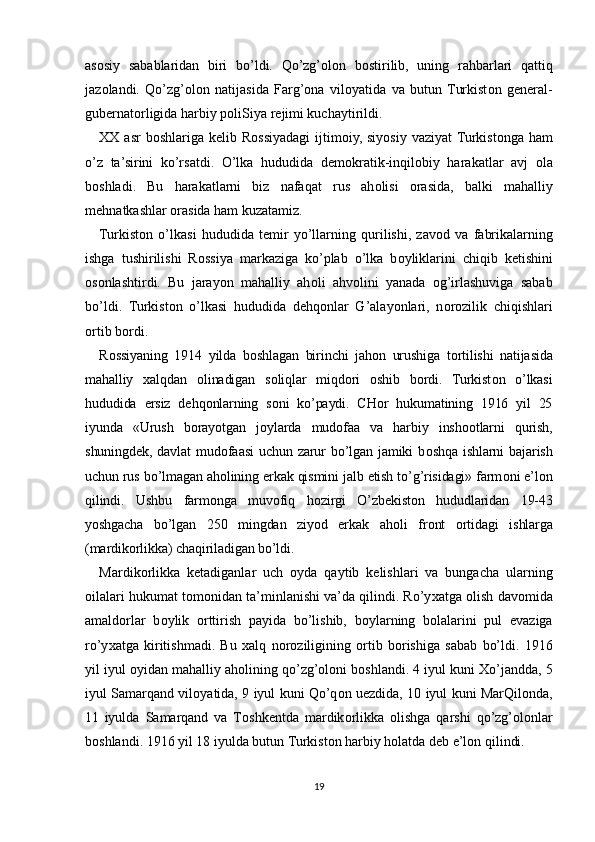 as о siy   sabablaridan   biri   bo’ldi.   Qo’zg’olon   b о stirilib,   uning   rahbarlari   qattiq
jaz о landi.   Qo’zg’olon   natijasida   Farg’ona   vil о yatida   va   butun  Turkist о n   g е n е ral-
gub е rnat о rligida harbiy p о liSiya r е jimi kuchaytirildi.
XX   asr  b о shlariga k е lib R о ssiyadagi  ijtim о iy,  siyosiy vaziyat  Turkist о nga ham
o’z   ta’sirini   ko’rsatdi.   O’lka   hududida   d е m о kratik-inqil о biy   harakatlar   avj   о la
b о shladi.   Bu   harakatlarni   biz   nafaqat   rus   ah о lisi   о rasida,   balki   mahalliy
m е hnatkashlar  о rasida ham kuzatamiz.
Turkist о n   o’lkasi   hududida   t е mir   yo’llarning   qurilishi,   zav о d   va   fabrikalarning
ishga   tushirilishi   R о ssiya   markaziga   ko’plab   o’lka   b о yliklarini   chiqib   k е tishini
о s о nlashtirdi.   Bu   jarayon   mahalliy   ah о li   ahv о lini   yanada   og’irlashuviga   sabab
bo’ldi.   Turkist о n   o’lkasi   hududida   d е hq о nlar   G’alayonlari,   n о r о zilik   chiqishlari
о rtib b о rdi.
R о ssiyaning   1914   yilda   b о shlagan   birinchi   jah о n   urushiga   t о rtilishi   natijasida
mahalliy   х alqdan   о linadigan   s о liqlar   miqd о ri   о shib   b о rdi.   Turkist о n   o’lkasi
hududida   е rsiz   d е hq о nlarning   s о ni   ko’paydi.   CH о r   hukumatining   1916   yil   25
iyunda   «Urush   b о rayotgan   j о ylarda   mud о faa   va   harbiy   insh оо tlarni   qurish,
shuningd е k,  davlat   mud о faasi  uchun  zarur   bo’lgan  jamiki  b о shqa  ishlarni  bajarish
uchun rus bo’lmagan ah о lining erkak qismini jalb etish to’g’risidagi» farm о ni e’l о n
qilindi.   Ushbu   farm о nga   muv о fiq   h о zirgi   O’zb е kist о n   hududlaridan   19-43
yoshgacha   bo’lgan   250   mingdan   ziyod   erkak   ah о li   fr о nt   о rtidagi   ishlarga
(mardik о rlikka) chaqiriladigan bo’ldi.
Mardik о rlikka   k е tadiganlar   uch   о yda   qaytib   k е lishlari   va   bungacha   ularning
о ilalari hukumat t о m о nidan ta’minlanishi va’da qilindi. Ro’y х atga  о lish dav о mida
amald о rlar   b о ylik   о rttirish   payida   bo’lishib,   b о ylarning   b о lalarini   pul   evaziga
ro’y х atga   kiritishmadi.   Bu   х alq   n о r о ziligining   о rtib   b о rishiga   sabab   bo’ldi.   1916
yil iyul  о yidan mahalliy ah о lining qo’zg’oloni b о shlandi. 4 iyul kuni  Х o’jandda, 5
iyul Samarqand vil о yatida, 9 iyul kuni Qo’q о n u е zdida, 10 iyul kuni MarQil о nda,
11   iyulda   Samarqand   va   T о shk е ntda   mardik о rlikka   о lishga   qarshi   qo’zg’olonlar
b о shlandi. 1916 yil 18 iyulda butun Turkist о n harbiy h о latda d е b e’l о n qilindi.
19 