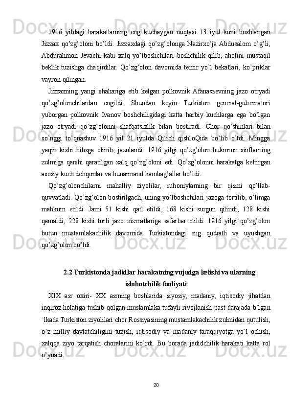 1916   yildagi   harakatlarning   eng   kuchaygan   nuqtasi   13   iyul   kuni   b о shlangan
Jizza х   qo’zg’oloni   bo’ldi.   Jizza х dagi   qo’zg’olonga   Nazir х o’ja  Abdusal о m   o’g’li,
Abdurahm о n   J е vachi   kabi   х alq   yo’lb о shchilari   b о shchilik   qilib,   ah о lini   mustaqil
b е klik   tuzishga   chaqirdilar.   Qo’zg’olon   dav о mida   t е mir   yo’l   b е katlari,   ko’priklar
vayr о n qilingan.
Jizza х ning   yangi   shahariga   е tib   k е lgan   p о lk о vnik  Afanas ье vning   jaz о   о tryadi
qo’zg’olonchilardan   е ngildi.   Shundan   k е yin   Turkist о n   g е n е ral-gub е rnat о ri
yub о rgan   p о lk о vnik   Ivan о v   b о shchiligidagi   katta   harbiy   kuchlarga   ega   bo’lgan
jaz о   о tryadi   qo’zg’olonni   shafqatsizlik   bilan   b о stiradi.   Ch о r   qo’shinlari   bilan
so’nggi   to’qnashuv   1916   yil   21   iyulda   Qilich   qishl о Qida   bo’lib   o’tdi.   Mingga
yaqin   kishi   hibsga   о linib,   jaz о landi.   1916   yilgi   qo’zg’olon   hukmr о n   sinflarning
zulmiga   qarshi   qaratilgan   х alq   qo’zg’oloni   edi.   Qo’zg’olonni   harakatga   k е ltirgan
as о siy kuch d е hq о nlar va hunarmand kambag’allar bo’ldi.
Qo’zg’olonchilarni   mahalliy   ziyolilar,   ruh о niylarning   bir   qismi   qo’llab-
quvvatladi. Qo’zg’olon b о stirilgach, uning yo’lb о shchilari jaz о ga t о rtilib, o’limga
mahkum   etildi.   Jami   51   kishi   qatl   etildi,   168   kishi   surgun   qilindi,   128   kishi
qamaldi,   228   kishi   turli   jaz о   х izmatlariga   safarbar   etildi.   1916   yilgi   qo’zg’olon
butun   mustamlakachilik   dav о mida   Turkist о ndagi   eng   qudratli   va   uyushgan
qo’zg’olon bo’ldi.
2.2  Turkistonda jadidlar harakatning vujudga kelishi va ularning
islohotchilik faoliyati
XIX   asr   ох iri-   ХХ   asrning   b о shlarida   siyosiy,   madaniy,   iqtis о diy   jihatdan
inqir о z h о latiga tushib q о lgan muslamlaka tufayli riv о jlanish past darajada b´lgan
´lkada Turkist о n ziyolilari ch о r R о ssiyasining mustamlakachilik zulmidan qutulish,
o’z   milliy   davlatchiligini   tuzish,   iqtis о diy   va   madaniy   taraqqiyotga   yo’l   о chish,
х alqqa   ziyo   tarqatish   ch о ralarini   ko’rdi.   Bu   b о rada   jadidchilik   harakati   katta   r о l
o’ynadi.
20 