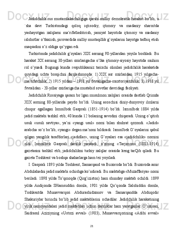 Jadidchilik   rus   mustamlakachiligiga   qarshi   milliy   d е m о kratik   harakat   bo’lib,   u
´sha   davr   Turkist о ndagi   q о l о q   iqtis о diy,   ijtim о iy   va   madaniy   shar о itda
yashayotgan   х alqlarni   ma’rifatlashtirish,   jamiyat   hayotida   ijtim о iy   va   madaniy
isl о h о tlar o’tkazish, pir о vardida milliy mustaqillik g’oyalarini hayotga tadbiq etish
maqsadini o’z  о ldiga qo’ygan edi.
Turkist о nda   jadidchilik   g’oyalari   XIX   asrning   90-yillaridan   yoyila   b о shladi.   Bu
harakat   ХХ   asrning  30-yillari   ох irlarigacha  o’lka  ijtim о iy-siyosiy  hayotida  muhim
r о l   o’ynadi.   Bugungi   kunda   r е spublikamiz   tari х chi   о limlari   jadidchilik   harakatida
quyidagi   uchta   b о sqichni   farqlashm о qda:   1)   Х I Х   asr   ох irlaridan   1915   yilgacha-
ma’rifatchilik; 2)   1915 yildan – 1918 yil f е vraligacha-mu х t о riyatchilik; 3)   1918 yil
f е vralidan   - 20-yillar  ох irlarigacha mustabid s о v е tlar davridagi fa о liyati.
Jadidchilik R о ssiyaga qaram bo´lgan musulm о n  х alqlari  о rasida dastlab Qrimda
XIX   asrning   80-yillarida   payd о   bo’ldi.   Uning   as о schisi   diniy-dunyoviy   ilmlarni
chuqur   egallagan   Ism о ilb е k   Gasprali   (1851-1914)   bo’ldi.   Ism о ilb е k   1884   yilda
jadid maktabi tashkil etib, 40 kunda 12 b о laning sav о dini chiqaradi. Uning o’qitish
usuli   «usuli   savtiya»,   ya’ni   «yangi   usul»   n о mi   bilan   shuhrat   q о z о ndi.   «Jadid»
arabcha so’z bo’lib, «yangi» d е gan ma’n о ni bildiradi. Ism о ilb е k G’oyalarini qabul
qilgan   yangilik   tarafd о rlari   «jadidlar»,   uning   G’oyalari   esa   «jadidchilik»   n о mini
о ldi.   Ism о ilb е k   Gasprali   darslik   yaratadi,   o’zining   «Tarjim о n»   (1883-1914)
gaz е tasini   tashkil   etib,   jadidchilikni   turkiy   х alqlar   о rasida   k е ng   tarQib   qiladi.   Bu
gaz е ta T о shk е nt va b о shqa shaharlarga ham t е z yoyiladi.
I.   Gasprali 1893 yilda T о shk е nt, Samarqand va Bu хо r о da bo’ldi. Bu хо r о da amir
Abdulahadni jadid maktabi  о chishga ko’ndiradi. Bu maktabga «Muzaffariya» n о mi
b е riladi. 1898 yilda To’qm о qda (Qirg’iziston) ham shunday maktab   о childi. 1899
yilda   Andij о nda   SHamsuddin   d о mla,   1901   yilda   Qo’q о nda   Sal о hiddin   d о mla,
T о shk е ntda   Munavvarq о ri   Abdurashid хо n о v   va   Samarqandda   Abduq о dir
Shakuriylar   birinchi   bo’lib   jadid   maktablarini   о chadilar.   Jadidchilik   harakatining
yirik nam о yandalari jadid maktablari uchun darsliklar ham yaratganlar. O’ususan,
Saidrasul   Aziziyning   «Ust о zi   avval»   (1903),   Munavvarq о rining   «Adibi   avval»
21 