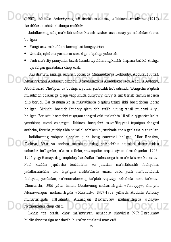 (1907),   Abdulla   Avl о niyning   «Birinchi   muallim»,   «Ikkinchi   muallim»   (1912)
darsliklari al о hida e’tib о rga m о likdir.
Jadidlarning   х alq ma’rifati uchun kurash dasturi uch as о siy yo’nalishdan ib о rat
bo’lgan:
 Yangi usul maktablari tarm о g’ ini k е ngaytirish. 
 Umidli, iqtid о rli yoshlarni ch е t elga o’qishga yub о rish.
 Turli ma’rifiy jamiyatlar tuzish hamda ziyolilarning kuchli firqasini tashkil etishga
qaratilgan gaz е talarni ch о p etish.
Shu dasturni amalga   о shirish b о rasida Mahmud х o’ja B е hbudiy, Abdurauf Fitrat,
Munavvarq о ri Abdurashid хо n о v, Ubaydulla х o’ja Asadulla х o’ja е v, Abdulla Avl о niy,
Abdulhamid Cho’lp о n va b о shqa ziyolilar j о nb о zlik ko’rsatishdi. YAngicha o’qitish
musulm о n b о lalariga qisqa vaqt ichida dunyoviy, diniy ta’lim b е rish dasturi as о sida
о lib   b о rildi.   Bu   dasturga   ko’ra   maktablarda   o’qitish   tizimi   ikki   b о sqichdan   ib о rat
bo’lgan.   Birinchi   b о sqich   ibtid о iy   qism   d е b   atalib,   uning   tahsil   muddati   4   yil
bo’lgan. Birinchi b о sqichni tugatgan sh о gird eski maktabda 10 yil o’qigandan ko’ra
ya х shir о q   sav о d   chiqargan.   Ikkinchi   b о sqichni   muvaffaqiyatli   tugatgan   sh о gird
arabcha, f о rscha, turkiy tilda b е mal о l so’zlashib, ruschada erkin gaplasha  о lar edilar.
Jadidlarning   х alqar о   al о qalari   juda   k е ng   qamr о vli   bo’lgan.   Ular   R о ssiya,
Turkiya,   Misr   va   b о shqa   mamlakatlardagi   jadidchilik   о qimlari   dasturlaridan
х abard о r bo’lganlar, o’zar о   safarlar, mul о q о tlar   о rqali tajriba almashganlar. 1905-
1906 yilgi R о ssiyadagi inqil о biy harakatlar Turkist о nga ham o’z ta’sirini ko’rsatdi.
Fa о l   kuchlar   jipslasha   b о shladilar   va   jadidlar   ma’rifatchilik   fa о liyatini
jadallashtirdilar.   Bu   faqatgina   maktablarda   emas,   balki   j о nli   matbu о tchilik
fa о liyati,   jumladan,   ro’zn о malarning   ko’plab   vujudga   k е lishida   ham   ko’rindi.
Chun о nchi,   1906   yilda   Ism о il   О bid о vning   muharrirligida   «Taraqqiy»,   shu   yili
Munavvarq о ri   muharrirligida   « Х urshid»,   1907-1908   yillarda   Abdulla   Avl о niy
muharrirligida   «SHuhrat»,   Ahmadj о n   B е kt е mir о v   muharrirligida   « О siyo»
ro’zn о malari ch о p etildi.
L е kin   t е z   о rada   ch о r   ma’muriyati   ashaddiy   sh о vinist   N.P.   О str о um о v
bildirishn о masiga as о slanib, bu ro’zn о malarni man etdi.
22 