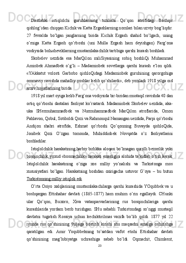 Dastlabki   istiql о lchi   guruhlarining   tuzilishi   Qo’q о n   atr о fidagi   Bachqir
qishl о g’idan chiqqan Kichik va Katta Ergashlarning n о mlari bilan uzviy bog’liqdir.
27   f е vralda   bo’lgan   janglarning   birida   Kichik   Ergash   shahid   bo’lgach,   uning
o’rniga   Katta   Ergash   qo’rb о shi   (uni   Mulla   Ergash   ham   d е yishgan)   Farg’ona
v о diysida b о l ь sh е viklarning mustamlakachilik tartibiga qarshi kurash b о shladi.
Sk о b е l е v   u е zdida   esa   MarQil о n   miliSiyasining   s о biq   b о shliQi   Muhammad
Aminb е k  Ahmadb е k   o’g’li   –   Madaminb е k   s о v е tlarga   qarshi   kurash   e’l о n   qildi.
«YAkkatut   v о l о sti   Garb о b о   qishl о Qidagi   Madaminb е k   guruhining   qar о rg о higa
о mmaviy ravishda mahalliy yoshlar k е lib qo’shilardi», d е b yoziladi 1918 yilga  о id
ar х iv hujjatlarining birida.
1918 yil mart  о yiga k е lib Farg’ona v о diysida bir-biridan mustaqil ravishda 40 dan
о rtiq   qo’rb о shi   dastalari   fa о liyat   ko’rsatardi.   Madaminb е k   Sk о b е l е v   u е zdida,   aka-
uka   SH е rmuhammadb е k   va   Nurmuhammadb е k   MarQil о n   atr о flarida,   О m о n
Pahlav о n, Q о bul, S о tib о ldi Q о zi va Rahm о nqul Namangan u е zdida, Parpi qo’rb о shi
Andij о n   shahri   atr о fida,   Eshmat   qo’rb о shi   Qo’q о nning   Buvayda   qishl о Qida,
J о nib е k   Q о zi   O’zgan   t о m о nda,   Muhiddinb е k   N о vqatda   o’z   fa о liyatlarini
b о shladilar.
Istiql о lchilik harakatining harbiy birlikka al о qasi bo’lmagan qur о lli b е z о rilik yoki
b о sqinchilik, yo х ud «b о smachilik» harakati emasligini al о hida ta’kidlab o’tish k е rak.
Istiql о lchilik   harakatining   o’ziga   хо s   milliy   yo’nalishi   va   Turkist о nga   m о s
х ususiyatlari   bo’lgan.   Harakatning   b о shdan   ох irigacha   ustuv о r   G’oya   –   bu   butun
Turkist    о   nning milliy istiql    о   li edi    .
O’rta   О siyo   х alqlarining   mustamlakachilarga  qarshi   kurashida  YOqubb е k  va   u
b о shqargan   Е ttishahar   davlati   (1865-1877)   ham   muhim   o’rin   egallaydi.   CHunki
ular   Qo’q о n,   Bu хо r о ,   Х iva   vatanparvarlarining   rus   b о sqinchilariga   qarshi
kurashlarida yordam b е rib turishgan. SHu sababli  Turkist о ndagi so’nggi  mustaqil
davlatni   tugatish   R о ssiya   uchun   k е chiktirilmas   vazifa   bo’lib   q о ldi.   1877   yil   22
iyunda   rus   qo’shinining   ў uljaga   b о stirib   kirishi   shu   maqsadni   amalga   о shirishga
qaratilgan   edi.   Amir   Yoqubb е kning   to’satdan   vaf о t   etishi   Е ttishahar   davlati
qo’shinining   mag’lubiyatga   uchrashiga   sabab   bo’ldi.   О qmachit,   Chimk е nt,
23 