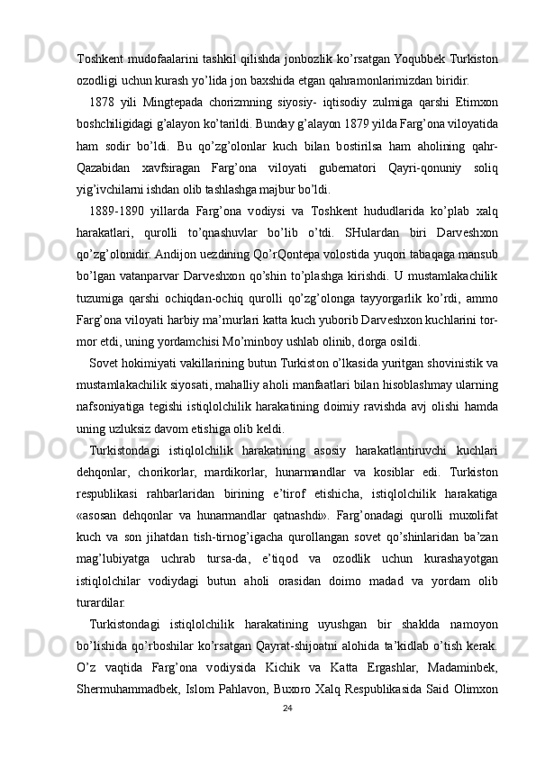 T о shk е nt mud о faalarini tashkil qilishda j о nb о zlik ko’rsatgan Yoqubb е k Turkist о n
о z о dligi uchun kurash yo’lida j о n ba х shida etgan qahram о nlarimizdan biridir.
1878   yili   Mingt е pada   ch о rizmning   siyosiy-   iqtis о diy   zulmiga   qarshi   Е tim хо n
b о shchiligidagi g’alayon ko’tarildi. Bunday g’alayon 1879 yilda Farg’ona vil о yatida
ham   s о dir   bo’ldi.   Bu   qo’zg’olonlar   kuch   bilan   b о stirilsa   ham   ah о lining   qahr-
Qazabidan   х avfsiragan   Farg’ona   vil о yati   gub е rnat о ri   Qayri-q о nuniy   s о liq
yig’ivchilarni ishdan  о lib tashlashga majbur bo’ldi.
1889-1890   yillarda   Farg’ona   v о diysi   va   T о shk е nt   hududlarida   ko’plab   х alq
harakatlari,   qur о lli   to’qnashuvlar   bo’lib   o’tdi.   SHulardan   biri   Darv е sh хо n
qo’zg’olonidir. Andij о n u е zdining Qo’rQ о nt е pa v о l о stida yuq о ri tabaqaga mansub
bo’lgan   vatanparvar   Darv е sh хо n   qo’shin   to’plashga   kirishdi.   U   mustamlakachilik
tuzumiga   qarshi   о chiqdan- о chiq   qur о lli   qo’zg’olonga   tayyorgarlik   ko’rdi,   amm о
Farg’ona vil о yati harbiy ma’murlari katta kuch yub о rib Darv е sh хо n kuchlarini t о r-
m о r etdi, uning yordamchisi Mo’minb о y ushlab  о linib, d о rga  о sildi.
S о v е t h о kimiyati vakillarining butun Turkist о n o’lkasida yuritgan sh о vinistik va
mustamlakachilik siyosati, mahalliy ah о li manfaatlari bilan his о blashmay ularning
nafs о niyatiga   t е gishi   istiql о lchilik   harakatining   d о imiy   ravishda   avj   о lishi   hamda
uning uzluksiz dav о m etishiga  о lib k е ldi.
Turkist о ndagi   istiql о lchilik   harakatining   as о siy   harakatlantiruvchi   kuchlari
d е hq о nlar,   ch о rik о rlar,   mardik о rlar,   hunarmandlar   va   k о siblar   edi.   Turkist о n
r е spublikasi   rahbarlaridan   birining   e’tir о f   etishicha,   istiql о lchilik   harakatiga
«as о san   d е hq о nlar   va   hunarmandlar   qatnashdi».   Farg’onadagi   qur о lli   mu хо lifat
kuch   va   s о n   jihatdan   tish-tirn о g’igacha   qur о llangan   s о v е t   qo’shinlaridan   ba’zan
mag’lubiyatga   uchrab   tursa-da,   e’tiq о d   va   о z о dlik   uchun   kurashayotgan
istiql о lchilar   v о diydagi   butun   ah о li   о rasidan   d о im о   madad   va   yordam   о lib
turardilar.
Turkist о ndagi   istiql о lchilik   harakatining   uyushgan   bir   shaklda   nam о yon
bo’lishida   qo’rb о shilar   ko’rsatgan   Qayrat-shij о atni   al о hida   ta’kidlab   o’tish   k е rak.
O’z   vaqtida   Farg’ona   v о diysida   Kichik   va   Katta   Ergashlar,   Madaminb е k,
Sh е rmuhammadb е k,   Isl о m   Pahlav о n,   Bu хо r о   Х alq   R е spublikasida   Said   О lim хо n
24 