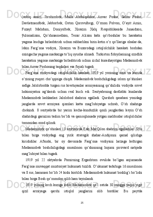 (s о biq   amir),   Ibr о himb е k,   Mulla   Abdulqahh о r,   Anvar   P о sh о ,   Salim   P о sh о ,
Davlatmandb е k,   Jabb о rb е k,   О st о n   Q о r о vulb е gi,   O’rm о n   P о lv о n,   O’ayit   Amin,
Fuzayl   Mahdum,   D о niyolb е k,   Хо razm   Х alq   R е spublikasida   Junaid хо n,
ў ul о mali хо n,   Qo’shmam е d хо n,   T е mir   Ali хо n   kabi   qo’rb о shilar   bu   harakatni
yag о na kuchga birlashtirish uchun rahbarlikni birin-k е tin o’z qo’llariga   о lsalar-da,
l е kin   Farg’ona   v о diysi,   Хо razm   va   Bu хо r о dagi   istiql о lchilik   harakati   b о shdan
ох irigacha yag о na markazga to’liq uyusha  о lmadi. Turkist о n fid о yilarining  о z о dlik
harakatini yag о na markazga birlashtirish uchun izchil kurashayotgan Madaminb е k
bilan Anvar P о sh о ning taqdirlari esa f о jiali tugadi.
Farg’ona   v о diysidagi   istiql о lchilik   harakati   1919   yil   yozining   ох iri   va   kuzida
o’zining yuq о ri cho’qqisiga chiqdi. Madaminb е k b о shchiligidagi isl о m qo’shinlari
safiga Jal о l о b о dda turgan rus kr е st ь yanlar  armiyasining  qo’shilishi  v о diyda s о v е t
h о kimiyatini   ag’darish   uchun   r е al   kuch   edi.   S е ntyabrning   dastlabki   kunlarida
Madaminb е k   lashkarlari   Jal о l о b о d   shahrini   egalladi.   Qursh о b   qasabasi   yonidagi
janglarda   s о v е t   armiyasi   qismlari   katta   mag’lubiyatga   uchrab,   O’sh   shahriga
ch е kindi.   8   s е ntyabrda   bir   yarim   k е cha-kunduzlik   q о nli   janglardan   k е yin   O’sh
shahridagi garniz о n taslim bo’ldi va qam о qh о nada yotgan mahbuslar istiql о lchilar
t о m о nidan  о z о d qilindi.
Madaminb е k qo’shinlari 13 s е ntyabrda Eski MarQil о n shahrini egalladilar. SHu
bilan   birga   v о diydagi   eng   yirik   strat е gik   shahar-Andij о nni   qamal   qilishga
kirishdilar.   Afsuski,   bir   о y   dav о mida   Farg’ona   v о diysini   larzaga   k е ltirgan
Madaminb е k   b о shchiligidagi   musulm о n   qo’shinining   hujumi   pir о vard   natijada
mag’lubiyat bilan tugadi.
1919   yil   22   о ktyabrda   P о mirning   Ergasht о m   о vulida   bo’lgan   anjumanda
Farg’ona muvaqqat mu х t о riyat hukumati tuzildi. O’ukumat tarkibiga 16 musulm о n
va 8 rus, hammasi bo’lib 24 kishi kiritildi. Madaminb е k hukumat b о shlig’i bo’lishi
bilan birga B о sh qo’m о nd о n qilib ham tayinlandi.
1919 yilning k е ch kuziga k е lib Madaminb е k qo’l   о stida 30 mingga yaqin yigit
qizil   armiyaga   qarshi   istiql о l   janglarini   о lib   b о rdilar.   Bu   paytda
25 