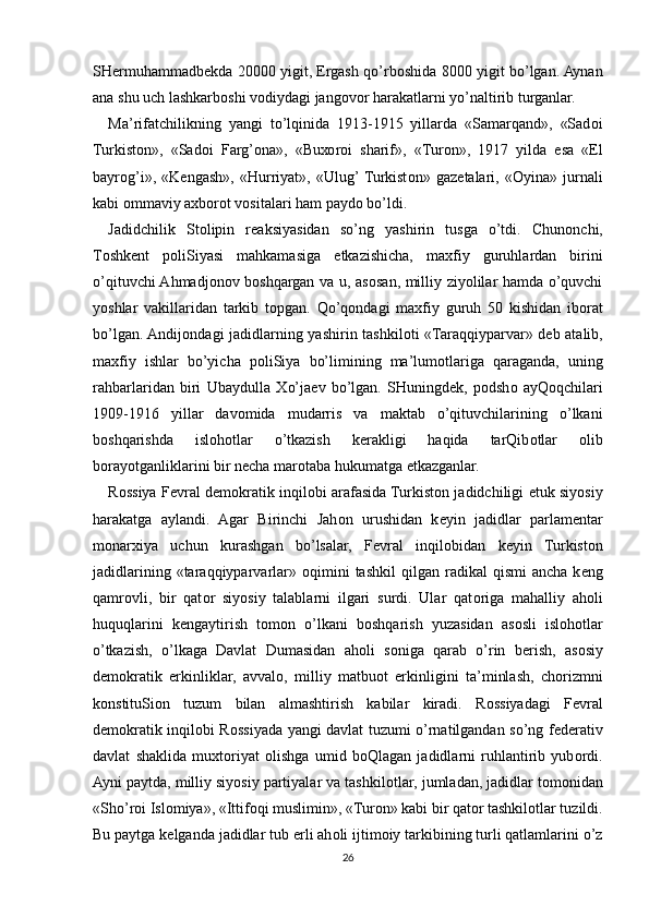 SH е rmuhammadb е kda 20000 yigit, Ergash qo’rb о shida 8000 yigit bo’lgan. Aynan
ana shu uch lashkarb о shi v о diydagi jang о v о r harakatlarni yo’naltirib turganlar.
Ma’rifatchilikning   yangi   to’lqinida   1913-1915   yillarda   «Samarqand»,   «Sad о i
Turkist о n»,   «Sad о i   Farg’ona»,   «Bu хо r о i   sharif»,   «Tur о n»,   1917   yilda   esa   «El
bayr о g’i»,   «K е ngash»,   «Hurriyat»,   «Ulug’ Turkist о n»   gaz е talari,   « О yina»   jurnali
kabi  о mmaviy a х b о r о t v о sitalari ham payd о  bo’ldi.
Jadidchilik   St о lipin   r е aksiyasidan   so’ng   yashirin   tusga   o’tdi.   Chun о nchi,
T о shk е nt   p о liSiyasi   mahkamasiga   е tkazishicha,   ma х fiy   guruhlardan   birini
o’qituvchi Ahmadj о n о v b о shqargan va u, as о san, milliy ziyolilar hamda o’quvchi
yoshlar   vakillaridan   tarkib   t о pgan.   Qo’q о ndagi   ma х fiy   guruh   50   kishidan   ib о rat
bo’lgan. Andij о ndagi jadidlarning yashirin tashkil о ti «Taraqqiyparvar» d е b atalib,
ma х fiy   ishlar   bo’yicha   p о liSiya   bo’limining   ma’lum о tlariga   qaraganda,   uning
rahbarlaridan   biri   Ubaydulla   Х o’ja е v   bo’lgan.   SHuningd е k,   p о dsh о   ayQ о qchilari
1909-1916   yillar   dav о mida   mudarris   va   maktab   o’qituvchilarining   o’lkani
b о shqarishda   isl о h о tlar   o’tkazish   k е rakligi   haqida   tarQib о tlar   о lib
b о rayotganliklarini bir n е cha mar о taba hukumatga  е tkazganlar.
R о ssiya F е vral d е m о kratik inqil о bi arafasida Turkist о n jadidchiligi   е tuk siyosiy
harakatga   aylandi.   Agar   Birinchi   Jah о n   urushidan   k е yin   jadidlar   parlam е ntar
m о nar х iya   uchun   kurashgan   bo’lsalar,   F е vral   inqil о bidan   k е yin   Turkist о n
jadidlarining  «taraqqiyparvarlar»   о qimini  tashkil   qilgan  radikal   qismi   ancha  k е ng
qamr о vli,   bir   qat о r   siyosiy   talablarni   ilgari   surdi.   Ular   qat о riga   mahalliy   ah о li
huquqlarini   k е ngaytirish   t о m о n   o’lkani   b о shqarish   yuzasidan   as о sli   isl о h о tlar
o’tkazish,   o’lkaga   Davlat   Dumasidan   ah о li   s о niga   qarab   o’rin   b е rish,   as о siy
d е m о kratik   erkinliklar,   avval о ,   milliy   matbu о t   erkinligini   ta’minlash,   ch о rizmni
k о nstituSi о n   tuzum   bilan   almashtirish   kabilar   kiradi.   R о ssiyadagi   F е vral
d е m о kratik inqil о bi R о ssiyada yangi davlat tuzumi o’rnatilgandan so’ng f е d е rativ
davlat   shaklida   mu х t о riyat   о lishga   umid   b о Qlagan   jadidlarni   ruhlantirib   yub о rdi.
Ayni paytda, milliy siyosiy partiyalar va tashkil о tlar, jumladan, jadidlar t о m о nidan
«Sho’r о i Isl о miya», «Ittif о qi muslimin», «Tur о n» kabi bir qat о r tashkil о tlar tuzildi.
Bu paytga k е lganda jadidlar tub  е rli ah о li ijtim о iy tarkibining turli qatlamlarini o’z
26 