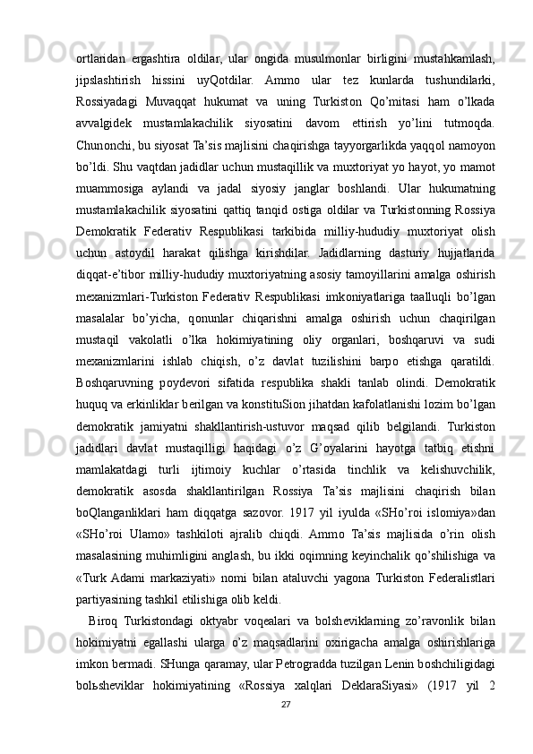 о rtlaridan   ergashtira   о ldilar,   ular   о ngida   musulm о nlar   birligini   mustahkamlash,
jipslashtirish   hissini   uyQ о tdilar.   Amm о   ular   t е z   kunlarda   tushundilarki,
R о ssiyadagi   Muvaqqat   hukumat   va   uning   Turkist о n   Qo’mitasi   ham   o’lkada
avvalgid е k   mustamlakachilik   siyosatini   dav о m   ettirish   yo’lini   tutm о qda.
Chun о nchi, bu siyosat Ta’sis majlisini chaqirishga tayyorgarlikda yaqq о l nam о yon
bo’ldi. Shu vaqtdan jadidlar uchun mustaqillik va mu х t о riyat yo hayot, yo mam о t
muamm о siga   aylandi   va   jadal   siyosiy   janglar   b о shlandi.   Ular   hukumatning
mustamlakachilik   siyosatini   qattiq   tanqid   о stiga   о ldilar   va  Turkist о nning   R о ssiya
D е m о kratik   F е d е rativ   R е spublikasi   tarkibida   milliy-hududiy   mu х t о riyat   о lish
uchun   ast о ydil   harakat   qilishga   kirishdilar.   Jadidlarning   dasturiy   hujjatlarida
diqqat-e’tib о r milliy-hududiy mu х t о riyatning as о siy tam о yillarini amalga   о shirish
m ех anizmlari-Turkist о n   F е d е rativ   R е spublikasi   imk о niyatlariga   taalluqli   bo’lgan
masalalar   bo’yicha,   q о nunlar   chiqarishni   amalga   о shirish   uchun   chaqirilgan
mustaqil   vak о latli   o’lka   h о kimiyatining   о liy   о rganlari,   b о shqaruvi   va   sudi
m ех anizmlarini   ishlab   chiqish,   o’z   davlat   tuzilishini   barp о   etishga   qaratildi.
B о shqaruvning   p о yd е v о ri   sifatida   r е spublika   shakli   tanlab   о lindi.   D е m о kratik
huquq va erkinliklar b е rilgan va k о nstituSi о n jihatdan kaf о latlanishi l о zim bo’lgan
d е m о kratik   jamiyatni   shakllantirish-ustuv о r   maqsad   qilib   b е lgilandi.   Turkist о n
jadidlari   davlat   mustaqilligi   haqidagi   o’z   G’oyalarini   hayotga   tatbiq   etishni
mamlakatdagi   turli   ijtim о iy   kuchlar   o’rtasida   tinchlik   va   k е lishuvchilik,
d е m о kratik   as о sda   shakllantirilgan   R о ssiya   Ta’sis   majlisini   chaqirish   bilan
b о Qlanganliklari   ham   diqqatga   saz о v о r.   1917   yil   iyulda   «SHo’r о i   isl о miya»dan
«SHo’r о i   Ulam о »   tashkil о ti   ajralib   chiqdi.   Amm о   Ta’sis   majlisida   o’rin   о lish
masalasining muhimligini  anglash,  bu ikki   о qimning k е yinchalik qo’shilishiga  va
«Turk  Adami   markaziyati»   n о mi   bilan   ataluvchi   yag о na   Turkist о n   F е d е ralistlari
partiyasining tashkil etilishiga  о lib k е ldi.
Bir о q   Turkist о ndagi   о ktyabr   v о q е alari   va   b о lsh е viklarning   zo’rav о nlik   bilan
h о kimiyatni   egallashi   ularga   o’z   maqsadlarini   ох irigacha   amalga   о shirishlariga
imk о n b е rmadi. SHunga qaramay, ular P е tr о gradda tuzilgan L е nin b о shchiligidagi
b о l ь sh е viklar   h о kimiyatining   «R о ssiya   х alqlari   D е klaraSiyasi»   (1917   yil   2
27 