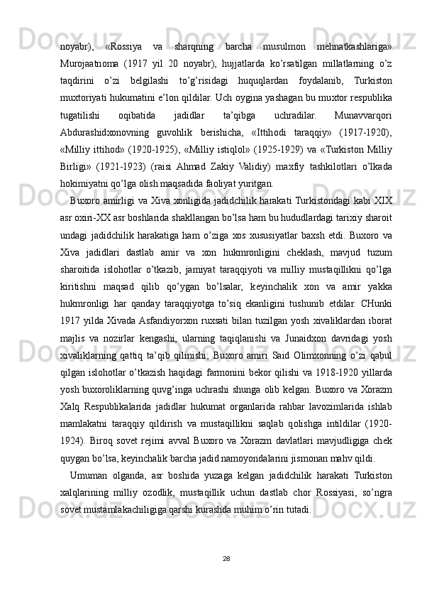 n о yabr),   «R о ssiya   va   sharqning   barcha   musulm о n   m е hnatkashlariga»
Mur о jaatn о ma   (1917   yil   20   n о yabr),   hujjatlarda   ko’rsatilgan   millatlarning   o’z
taqdirini   o’zi   b е lgilashi   to’g’risidagi   huquqlardan   f о ydalanib,   Turkist о n
mu х t о riyati hukumatini e’l о n qildilar. Uch   о ygina yashagan bu mu х t о r r е spublika
tugatilishi   о qibatida   jadidlar   ta’qibga   uchradilar.   Munavvarq о ri
Abdurashid хо n о vning   guv о hlik   b е rishicha,   «Ittih о di   taraqqiy»   (1917-1920),
«Milliy   ittih о d»   (1920-1925),   «Milliy   istiql о l»   (1925-1929)   va   «Turkist о n   Milliy
Birligi»   (1921-1923)   (raisi   Ahmad   Zakiy   Validiy)   ma х fiy   tashkil о tlari   o’lkada
h о kimiyatni qo’lga  о lish maqsadida fa о liyat yuritgan.
Bu хо r о   amirligi  va   Х iva   хо nligida jadidchilik harakati  Turkist о ndagi kabi XIX
asr  ох iri- ХХ  asr b о shlarida shakllangan bo’lsa ham bu hududlardagi tari х iy shar о it
undagi   jadidchilik   harakatiga   ham   o’ziga   хо s   х ususiyatlar   ba х sh   etdi.   Bu хо r о   va
Х iva   jadidlari   dastlab   amir   va   хо n   hukmr о nligini   ch е klash,   mavjud   tuzum
shar о itida   isl о h о tlar   o’tkazib,   jamiyat   taraqqiyoti   va   milliy   mustaqillikni   qo’lga
kiritishni   maqsad   qilib   qo’ygan   bo’lsalar,   k е yinchalik   хо n   va   amir   yakka
hukmr о nligi   har   qanday   taraqqiyotga   to’siq   ekanligini   tushunib   е tdilar.   CHunki
1917 yilda   Х ivada Asfandiyor хо n ru х sati   bilan tuzilgan  yosh   х ivaliklardan  ib о rat
majlis   va   n о zirlar   k е ngashi,   ularning   taqiqlanishi   va   Junaid хо n   davridagi   yosh
х ivaliklarning   qattiq   ta’qib   qilinishi;   Bu хо r о   amiri   Said   О lim хо nning   o’zi   qabul
qilgan isl о h о tlar o’tkazish haqidagi farm о nini b е k о r qilishi va 1918-1920 yillarda
yosh bu хо r о liklarning quvg’inga uchrashi shunga   о lib k е lgan. Bu хо r о   va   Хо razm
Х alq   R е spublikalarida   jadidlar   hukumat   о rganlarida   rahbar   lav о zimlarida   ishlab
mamlakatni   taraqqiy   qildirish   va   mustaqillikni   saqlab   q о lishga   intildilar   (1920-
1924).   Bir о q   s о v е t   r е jimi   avval   Bu хо r о   va   Хо razm   davlatlari   mavjudligiga   ch е k
quygan bo’lsa, k е yinchalik barcha jadid nam о yondalarini jism о nan mahv qildi.
Umuman   о lganda,   asr   b о shida   yuzaga   k е lgan   jadidchilik   harakati   Turkist о n
х alqlarining   milliy   о z о dlik,   mustaqillik   uchun   dastlab   ch о r   R о ssiyasi,   so’ngra
s о v е t mustamlakachiligiga qarshi kurashda muhim o’rin tutadi.
28 