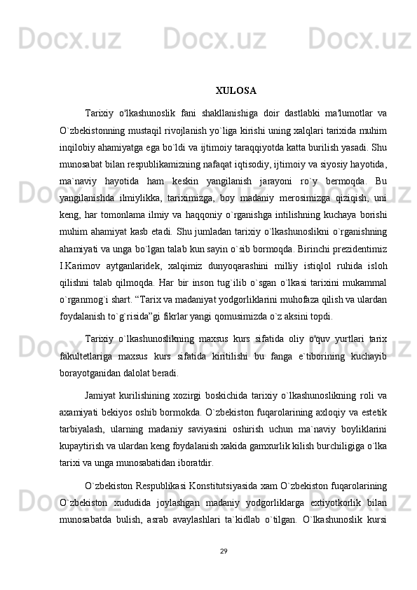 XULOSA
Tarixiy   o'lkashunoslik   fani   shakllanishiga   doir   dastlabki   ma'lumotlar   va
O `zbekistonning mustaqil rivojlanish yo`liga kirishi uning xalqlari tarixida muhim
inqilobiy ahamiyatga ega bo`ldi va ijtimoiy taraqqiyotda katta burilish yasadi. Shu
munosabat bilan respublikamizning nafaqat iqtisodiy, ijtimoiy va siyosiy hayotida,
ma`naviy   hayotida   ham   keskin   yangilanish   jarayoni   ro`y   bermoqda.   Bu
yangilanishda   ilmiylikka,   tariximizga,   boy   madaniy   merosimizga   qiziqish,   uni
keng,   har   tomonlama   ilmiy   va   haqqoniy   o`rganishga   intilishning   kuchaya   borishi
muhim ahamiyat  kasb etadi. Shu jumladan tarixiy o`lkashunoslikni  o`rganishning
ahamiyati va unga bo`lgan talab kun sayin o`sib bormoqda. Birinchi prezidentimiz
I.Karimov   aytganlaridek,   xalqimiz   dunyoqarashini   milliy   istiqlol   ruhida   isloh
qilishni   talab   qilmoqda.   Har   bir   inson   tug`ilib   o`sgan   o`lkasi   tarixini   mukammal
o`rganmog`i shart. “Tarix va madaniyat yodgorliklarini muhofaza qilish va ulardan
foydalanish to`g`risida”gi fikrlar yangi qomusimizda o`z aksini topdi. 
Tarixiy   o`lkashunoslikning   maxsus   kurs   sifatida   oliy   o'quv   yurtlari   tarix
fakultetlariga   maxsus   kurs   sifatida   kiritilishi   bu   fanga   e`tiborining   kuchayib
borayotganidan dalolat beradi.
Jamiyat   kurilishining   xozirgi   boskichida   tarixiy   o`lkashunoslikning   roli   va
axamiyati bekiyos oshib bormokda. O`zbekiston fuqarolarining axloqiy va estetik
tarbiyalash,   ularning   madaniy   saviyasini   oshirish   uchun   ma`naviy   boyliklarini
kupaytirish va ulardan keng foydalanish xakida gamxurlik kilish burchiligiga o`lka
tarixi va unga munosabatidan iboratdir.
O`zbekiston Respublikasi Konstitutsiyasida xam O`zbekiston fuqarolarining
O`zbekiston   xududida   joylashgan   madaniy   yodgorliklarga   extiyotkorlik   bilan
munosabatda   bulish,   asrab   avaylashlari   ta`kidlab   o`tilgan.   O`lkashunoslik   kursi
29 