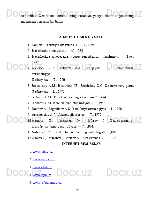 ko'p   millatli   O`zbekiston   tarixini,   uning   madaniyat   yodgorliklarini   o`rganishning
eng muhim vositalaridan biridir.
ADABIYOTLAR RO'YXATI
1. Nabiev A. Tarixiy o`lkashunoslik. — T., 1996.
2. Istoricheskoe kraevedenie. - M., 1980.
3. Istoricheskoe   kraevedenie:   vopros   periodizatsii   i   izucheniya.   –     Tver,
1992. 
4. Alekseev   V.P.,   Askarov   A.A.,   Xodjayov   T.K.   Istoricheskaya
antropologiya.
Sredney Azii. - T.: 1990.
5. Belenitskiy   A.M.,   Bentovich   I.B.,   Bolshakov   O.G.   Srednevekovy   gorod
Sredney Azii. - L., 1973.
6. Jabborov I. M. O`zbek xalqi etnografiyasi. — T., 1994.
7. Jabborov I. M. Jahon xalqlari etnografiyasi. - T., 1985. 
8. Kabirov A., Sagdullaev A.S. O`rta Osiyo arxeologiyasi. - T., 1990.
9. Artsixovskiy A. V. Arxeologik asoslar. — T., 1970.
10. Asanova         G.,         Nabixanov         M.,         Safarov         I.         O`zbekistonning  
iqtisodiy va ijtimoiy jug`rofiyasi. — T., 1994.
11. Nafasov T. O`zbekiston toponimlarining izohli lug`ati. T.,1988.
12. Alimov I.,   Ergashev F., Butaev A.   Arxivshunoslik. - T1997.
INTERNET RESURSLAR
1.  www.natlib.uz  
2.  www.ziyonet.uz   
3.  www.kitob.uz
4.  www.tdpu.uz
5.  www.referat.arxiv.uz
30 