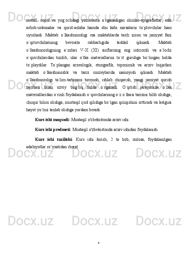 metall,   sopol   va   yog`ochdagi   yozuvlarni   o`rganadigan   olimlar-epigrafistlar,   eski
asbob-uskunalar   va   qurol-aslaha   hamda   shu   kabi   narsalarni   to`plovchilar   ham
uyushadi.   Maktab   o`lkashunosligi   esa   maktablarda   tarih   inson   va   jamiyat   fani
o`qituvchilarining   bevosita   rahbarligida   tashkil   qilinadi.   Maktab
o`lkashunosligining   a`zolari   V-X   (XI)   sinflarning   eng   intizomli   va   a`lochi
o`quvchilaridan   tuzilib,   ular   o`lka   materiallarini   to`rt   guruhga   bo`lingan   holda
to`playdilar.   To`plangan   arxeologik,   etnografik,   toponimik   va   arxiv   hujjatlari
maktab   o`lkashunoslik   va   tarix   muzeylarida   namoyish   qilinadi.   Maktab
o`lkashunosligi   ta`lim-tarbiyani   turmush,   ishlab   chiqarish,   yangi   jamiyat   qurish
tajribasi   bilan   uzviy   bog`liq   holda   o`rganadi.   O`qitish   jarayonida   o`lka
materiallaridan o`rinli foydalanish o`quvchilarning o`z o`lkasi tarixini bilib olishga,
chuqur bilim olishga, mustaqil ijod qilishga bo`lgan qiziqishini orttiradi va kelgusi
hayot yo`lini tanlab olishga yordam beradi.
Kurs ishi maqsadi:   Mustaqil o'zbekistonda arxiv ishi .  
Kurs ishi predmeti:  Mustaqil o'zbekistonda arxiv ishidan  foydalanish.
Kurs   ishi   tuzilishi:   Kurs   ishi   kirish,   2   ta   bob,   xulosa,   foydalanilgan
adabiyotlar ro’yxatidan iborat. 
4 