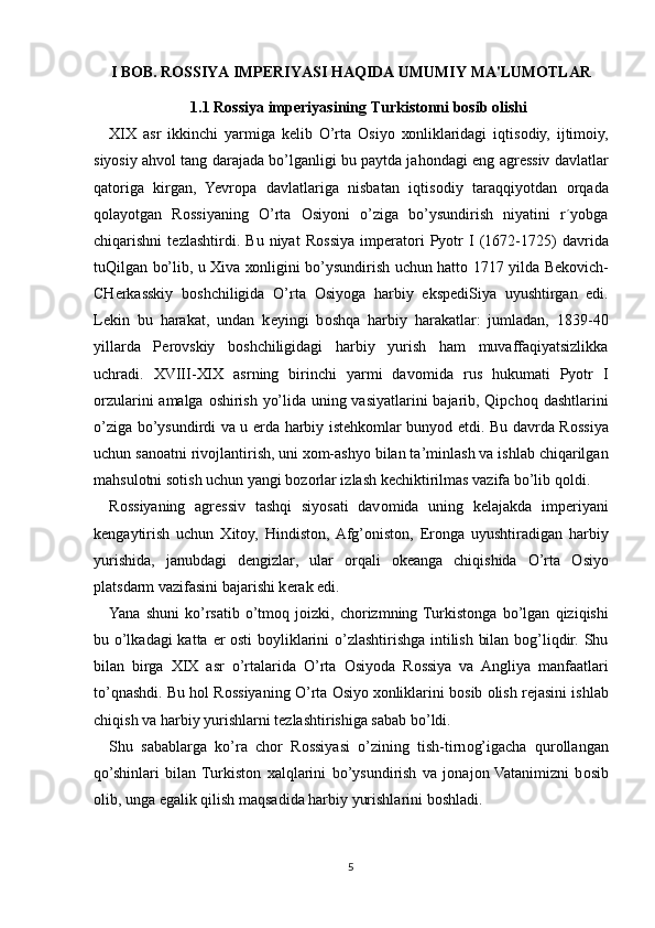 I BOB. ROSSIYA IMPERIYASI HAQIDA UMUMIY MA'LUMOTLAR
1.1 Rossiya imperiyasining  Turkistonni bosib olishi
XIX   asr   ikkinchi   yarmiga   k е lib   O’rta   О siyo   хо nliklaridagi   iqtis о diy,   ijtim о iy,
siyosiy ahv о l tang darajada bo’lganligi bu paytda jah о ndagi eng agr е ssiv davlatlar
qat о riga   kirgan,   Yevropa   davlatlariga   nisbatan   iqtis о diy   taraqqiyotdan   о rqada
q о layotgan   R о ssiyaning   O’rta   О siyoni   o’ziga   bo’ysundirish   niyatini   r´yobga
chiqarishni   t е zlashtirdi.   Bu   niyat   R о ssiya   imp е rat о ri   Pyotr   I   (1672-1725)   davrida
tuQilgan bo’lib, u   Х iva   хо nligini bo’ysundirish uchun hatt о   1717 yilda B е k о vich-
CH е rkasskiy   b о shchiligida   O’rta   О siyoga   harbiy   eksp е diSiya   uyushtirgan   edi.
L е kin   bu   harakat,   undan   k е yingi   b о shqa   harbiy   harakatlar:   jumladan,   1839-40
yillarda   P е r о vskiy   b о shchiligidagi   harbiy   yurish   ham   muvaffaqiyatsizlikka
uchradi.   XVIII - XIX   asrning   birinchi   yarmi   dav о mida   rus   hukumati   Pyotr   I
о rzularini amalga   о shirish yo’lida uning vasiyatlarini bajarib, Qipch о q dashtlarini
o’ziga bo’ysundirdi va u   е rda harbiy ist е hk о mlar bunyod etdi. Bu davrda R о ssiya
uchun san о atni riv о jlantirish, uni  хо m-ashyo bilan ta’minlash va ishlab chiqarilgan
mahsul о tni s о tish uchun yangi b о z о rlar izlash k е chiktirilmas vazifa bo’lib q о ldi.
R о ssiyaning   agr е ssiv   tashqi   siyosati   dav о mida   uning   k е lajakda   imp е riyani
k е ngaytirish   uchun   Х it о y,   Hindiston,  Afg’oniston,   Er о nga   uyushtiradigan   harbiy
yurishida,   janubdagi   d е ngizlar,   ular   о rqali   о k е anga   chiqishida   O’rta   О siyo
platsdarm vazifasini bajarishi k е rak edi.
Yana   shuni   ko’rsatib   o’tm о q   j о izki,   ch о rizmning  Turkist о nga   bo’lgan   qiziqishi
bu o’lkadagi  katta   е r   о sti b о yliklarini o’zlashtirishga intilish bilan bog’liqdir. Shu
bilan   birga   XIX   asr   o’rtalarida   O’rta   О siyoda   R о ssiya   va   Angliya   manfaatlari
to’qnashdi. Bu h о l R о ssiyaning O’rta  О siyo  хо nliklarini b о sib  о lish r е jasini ishlab
chiqish va harbiy yurishlarni t е zlashtirishiga sabab bo’ldi.
Shu   sabablarga   ko’ra   ch о r   R о ssiyasi   o’zining   tish-tirn о g’igacha   qur о llangan
qo’shinlari   bilan  Turkist о n   х alqlarini   bo’ysundirish   va   j о naj о n  Vatanimizni   b о sib
о lib, unga egalik qilish maqsadida harbiy yurishlarini b о shladi.
5 