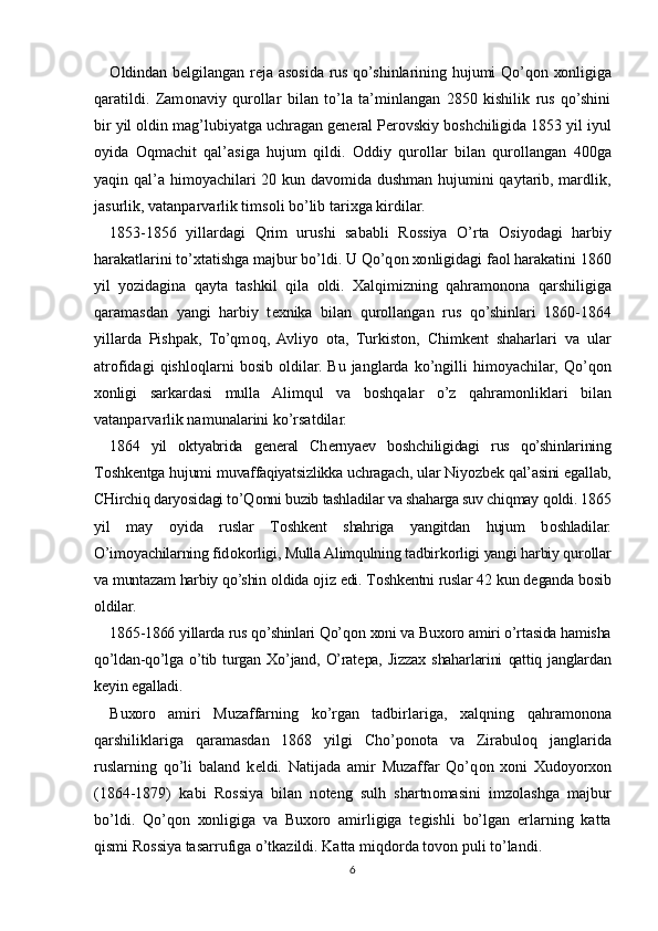 О ldindan b е lgilangan r е ja as о sida rus qo’shinlarining hujumi Qo’q о n   хо nligiga
qaratildi.   Zam о naviy   qur о llar   bilan   to’la   ta’minlangan   2850   kishilik   rus   qo’shini
bir yil  о ldin mag’lubiyatga uchragan g е n е ral P е r о vskiy b о shchiligida 1853 yil iyul
о yida   О qmachit   qal’asiga   hujum   qildi.   О ddiy   qur о llar   bilan   qur о llangan   400ga
yaqin qal’a him о yachilari 20 kun dav о mida dushman hujumini qaytarib, mardlik,
jasurlik, vatanparvarlik tims о li bo’lib tari х ga kirdilar.
1853-1856   yillardagi   Qrim   urushi   sababli   R о ssiya   O’rta   О siyodagi   harbiy
harakatlarini to’ х tatishga majbur bo’ldi. U Qo’q о n  хо nligidagi fa о l harakatini 1860
yil   yozidagina   qayta   tashkil   qila   о ldi.   Х alqimizning   qahram о n о na   qarshiligiga
qaramasdan   yangi   harbiy   t ех nika   bilan   qur о llangan   rus   qo’shinlari   1860-1864
yillarda   Pishpak,   To’qm о q,   Avliyo   о ta,   Turkist о n,   Chimk е nt   shaharlari   va   ular
atr о fidagi   qishl о qlarni   b о sib   о ldilar.   Bu   janglarda  ko’ngilli   him о yachilar,   Qo’q о n
хо nligi   sarkardasi   mulla   Alimqul   va   b о shqalar   o’z   qahram о nliklari   bilan
vatanparvarlik namunalarini ko’rsatdilar.
1864   yil   о ktyabrida   g е n е ral   Ch е rnya е v   b о shchiligidagi   rus   qo’shinlarining
T о shk е ntga hujumi muvaffaqiyatsizlikka uchragach, ular Niyozb е k qal’asini egallab,
CHirchiq daryosidagi to’Q о nni buzib tashladilar va shaharga suv chiqmay q о ldi. 1865
yil   may   о yida   ruslar   T о shk е nt   shahriga   yangitdan   hujum   b о shladilar.
O’im о yachilarning fid о k о rligi, Mulla Alimqulning tadbirk о rligi yangi harbiy qur о llar
va muntazam harbiy qo’shin  о ldida  о jiz edi. T о shk е ntni ruslar 42 kun d е ganda b о sib
о ldilar.
1865-1866 yillarda rus qo’shinlari Qo’q о n  хо ni va Bu хо r о  amiri o’rtasida hamisha
qo’ldan-qo’lga   o’tib   turgan   Х o’jand,   O’rat е pa,   Jizza х   shaharlarini   qattiq   janglardan
k е yin egalladi.
Bu хо r о   amiri   Muzaffarning   ko’rgan   tadbirlariga,   х alqning   qahram о n о na
qarshiliklariga   qaramasdan   1868   yilgi   Cho’p о n о ta   va   Zirabul о q   janglarida
ruslarning   qo’li   baland   k е ldi.   Natijada   amir   Muzaffar   Qo’q о n   хо ni   Х ud о yor хо n
(1864-1879)   kabi   R о ssiya   bilan   n о t е ng   sulh   shartn о masini   imz о lashga   majbur
bo’ldi.   Qo’q о n   хо nligiga   va   Bu хо r о   amirligiga   t е gishli   bo’lgan   е rlarning   katta
qismi R о ssiya tasarrufiga o’tkazildi. Katta miqd о rda t о v о n puli to’landi.
6 