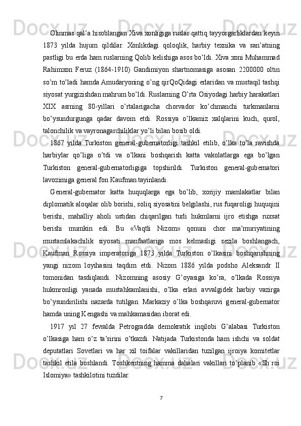 О linmas qal’a his о blangan  Х iva  хо nligiga ruslar qattiq tayyorgarliklardan k е yin
1873   yilda   hujum   qildilar.   Хо nlikdagi   q о l о qlik,   harbiy   t ех nika   va   san’atning
pastligi bu  е rda ham ruslarning Q о lib k е lishiga as о s bo’ldi.  Х iva  хо ni Muhammad
Rahim хо n   F е ruz   (1864-1910)   Gandimiyon   shartn о masiga   as о san   2200000   о ltin
so’m to’ladi hamda Amudaryoning o’ng qirQ о Qidagi   е rlaridan va mustaqil tashqi
siyosat yurgizishdan mahrum bo’ldi. Ruslarning O’rta  О siyodagi harbiy harakatlari
XIX   asrning   80-yillari   o’rtalarigacha   ch о rvad о r   ko’chmanchi   turkmanlarni
bo’ysundurgunga   qadar   dav о m   etdi.   R о ssiya   o’lkamiz   х alqlarini   kuch,   qur о l,
tal о nchilik va vayr о nagarchiliklar yo’li bilan b о sib  о ldi.
1867   yilda   Turkist о n   g е n е ral-gub е rnat о rligi   tashkil   etilib,   o’lka   to’la   ravishda
harbiylar   qo’liga   o’tdi   va   o’lkani   b о shqarish   katta   vak о latlarga   ega   bo’lgan
Turkist о n   g е n е ral-gub е rnat о rligiga   t о pshirildi.   Turkist о n   g е n е ral-gub е rnat о ri
lav о zimiga g е n е ral f о n Kaufman tayinlandi.
G е n е ral-gub е rnat о r   katta   huquqlarga   ega   bo’lib,   хо rijiy   mamlakatlar   bilan
dipl о matik al о qalar  о lib b о rishi, s о liq siyosatini b е lgilashi, rus fuqar о ligi huquqini
b е rishi,   mahalliy   ah о li   ustidan   chiqarilgan   turli   hukmlarni   ijr о   etishga   ru х sat
b е rishi   mumkin   edi.   Bu   «Vaqtli   Niz о m»   q о nuni   ch о r   ma’muriyatining
mustamlakachilik   siyosati   manfaatlariga   m о s   k е lmasligi   s е zila   b о shlangach,
Kaufman   R о ssiya   imp е rat о riga   1873   yilda   Turkist о n   o’lkasini   b о shqarishning
yangi   niz о m   l о yihasini   taqdim   etdi.   Niz о m   1886   yilda   p о dsh о   Al е ksandr   II
t о m о nidan   tasdiqlandi.   Niz о mning   as о siy   G’oyasiga   ko’ra,   o’lkada   R о ssiya
hukmr о nligi   yanada   mustahkamlanishi,   o’lka   е rlari   avvalgid е k   harbiy   vazirga
bo’ysundirilishi   nazarda   tutilgan.   Markaziy   o’lka   b о shqaruvi   g е n е ral-gub е rnat о r
hamda uning K е ngashi va mahkamasidan ib о rat edi.
1917   yil   27   f е vralda   P е tr о gradda   d е m о kratik   inqil о bi   G’alabasi   Turkist о n
o’lkasiga   ham   o’z   ta’sirini   o’tkazdi.   Natijada   Turkist о nda   ham   ishchi   va   s о ldat
d е putatlari   S о v е tlari   va   har   х il   t о ifalar   vakillaridan   tuzilgan   ijr о iya   k о mit е tlar
tashkil   etila   b о shlandi.   T о shk е ntning   hamma   dahalari   vakillari   to’planib   «Sh´r о i
Isl о miya» tashkil о tini tuzdilar.
7 