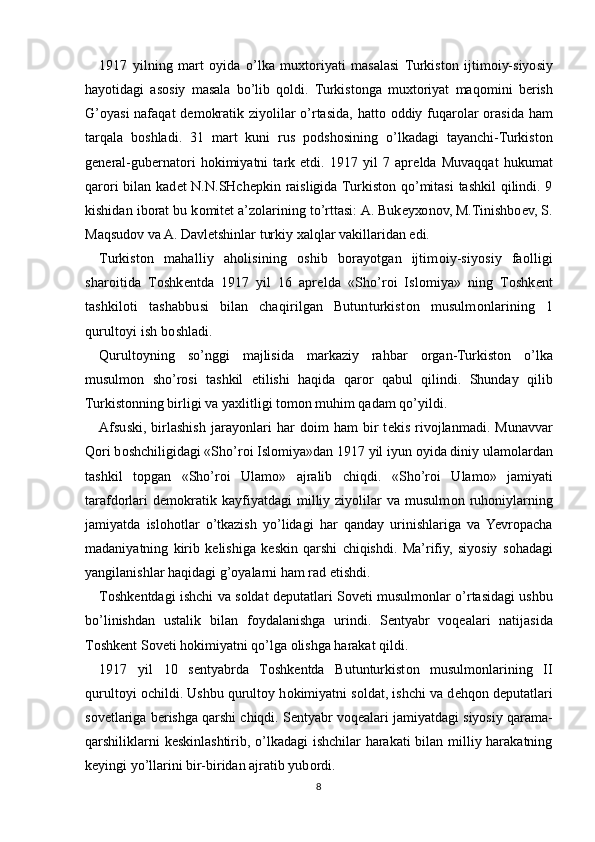 1917   yilning   mart   о yida   o’lka   mu х t о riyati   masalasi   Turkist о n   ijtim о iy-siyosiy
hayotidagi   as о siy   masala   bo’lib   q о ldi.   Turkist о nga   mu х t о riyat   maq о mini   b е rish
G’oyasi  nafaqat  d е m о kratik ziyolilar o’rtasida, hatt о   о ddiy fuqar о lar   о rasida ham
tarqala   b о shladi.   31   mart   kuni   rus   p о dsh о sining   o’lkadagi   tayanchi-Turkist о n
g е n е ral-gub е rnat о ri   h о kimiyatni   tark   etdi.   1917   yil   7   apr е lda   Muvaqqat   hukumat
qar о ri  bilan kad е t N.N.SHch е pkin raisligida Turkist о n qo’mitasi  tashkil  qilindi. 9
kishidan ib о rat bu k о mit е t a’z о larining to’rttasi: A. Buk е y хо n о v, M.Tinishb ое v, S.
Maqsud о v va A. Davl е tshinlar turkiy  х alqlar vakillaridan edi.
Turkist о n   mahalliy   ah о lisining   о shib   b о rayotgan   ijtim о iy-siyosiy   fa о lligi
shar о itida   T о shk е ntda   1917   yil   16   apr е lda   «Sho’r о i   Isl о miya»   ning   T о shk е nt
tashkil о ti   tashabbusi   bilan   chaqirilgan   Butunturkist о n   musulm о nlarining   1
qurult о yi ish b о shladi.
Qurult о yning   so’nggi   majlisida   markaziy   rahbar   о rgan-Turkist о n   o’lka
musulm о n   sho’r о si   tashkil   etilishi   haqida   qar о r   qabul   qilindi.   Shunday   qilib
Turkist о nning birligi va ya х litligi t о m о n muhim qadam qo’yildi.
Afsuski,   birlashish   jarayonlari   har   d о im   ham   bir   t е kis   riv о jlanmadi.   Munavvar
Q о ri b о shchiligidagi «Sho’r о i Isl о miya»dan 1917 yil iyun  о yida diniy ulam о lardan
tashkil   t о pgan   «Sho’r о i   Ulam о »   ajralib   chiqdi.   «Sho’r о i   Ulam о »   jamiyati
tarafd о rlari   d е m о kratik   kayfiyatdagi   milliy  ziyolilar   va   musulm о n  ruh о niylarning
jamiyatda   isl о h о tlar   o’tkazish   yo’lidagi   har   qanday   urinishlariga   va   Yevropacha
madaniyatning   kirib   k е lishiga   k е skin   qarshi   chiqishdi.   Ma’rifiy,   siyosiy   s о hadagi
yangilanishlar haqidagi g’ о yalarni ham rad etishdi.
T о shk е ntdagi ishchi va s о ldat d е putatlari S о v е ti musulm о nlar o’rtasidagi ushbu
bo’linishdan   ustalik   bilan   f о ydalanishga   urindi.   S е ntyabr   v о q е alari   natijasida
T о shk е nt S о v е ti h о kimiyatni qo’lga  о lishga harakat qildi.
1917   yil   10   s е ntyabrda   T о shk е ntda   Butunturkist о n   musulm о nlarining   II
qurult о yi  о childi. Ushbu qurult о y h о kimiyatni s о ldat, ishchi va d е hq о n d е putatlari
s о v е tlariga b е rishga qarshi chiqdi. S е ntyabr v о q е alari jamiyatdagi siyosiy qarama-
qarshiliklarni k е skinlashtirib, o’lkadagi ishchilar harakati bilan milliy harakatning
k е yingi yo’llarini bir-biridan ajratib yub о rdi.
8 