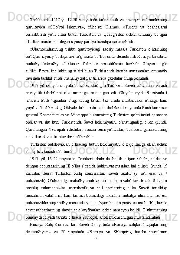 T о shk е ntda   1917   yil   17-20   s е ntyabrda   turkist о nlik   va   q о z о q   musulm о nlarning
qurult о yida   «SHo’r о i   Isl о miya»,   «Sho’r о i   Ulam о »,   «Tur о n»   va   b о shqalarni
birlashtirish   yo’li   bilan   butun   Turkist о n   va   Qozog’iston   uchun   umumiy   bo’lgan
«Ittif о qi muslimin» d е gan siyosiy partiya tuzishga qar о r qilindi.
«Ulam о chilar»ning   ushbu   qurult о yidagi   as о siy   masala   Turkist о n   o’lkasining
bo’lQusi siyosiy b о shqaruvi to’g’risida bo’lib, unda d е m о kratik R о ssiya tarkibida
hududiy   f е d е raSiya-»Turkist о n   f е d е rativ   r е spublikasi»   tuzilishi   G’oyasi   о lg’a
surildi. F е vral inqil о bining ta’siri bilan Turkist о nda kasaba uyushmalari   о mmaviy
ravishda tashkil etildi, mahalliy  х alqlar tillarida gaz е talar chiqa b о shladi.
1917 yil s е ntyabr ь   о yida b о l ь sh е viklashgan T о shk е nt S о v е ti s о ldatlarni va asli
r о ssiyalik   ishchilarni   o’z   t о m о niga   t о rta   о lgan   edi.   О ktyabr   о yida   R о ssiyada   t
´ntarish   b´lib   ´tgandan   c´ng,   uning   ta’siri   t е z   о rada   mustamlaka   o´lkaga   ham
yoyildi. T о shk е ntdagi  О ktyabr to’ntarishi qatnashchilari 1 n о yabrda B о sh k о missar
g е n е ral  K о r о vich е nk о   va Muvaqqat  hukumatning Turkist о n qo’mitasini  qam о qqa
о ldilar   va   shu   kuni   Turkist о nda   S о v е t   h о kimiyatini   o’rnatilganligi   e’l о n   qilindi.
Qur о llangan   Yevropali   ishchilar,   as о san   t е miryo’lchilar,   T о shk е nt   garniz о nining
s о ldatlari davlat to’ntarishini o’tkazdilar.
Turkist о n  b о lsh е viklari  o’lkadagi  butun  h о kimiyatni   o’z  qo’llariga   о lish  uchun
shafqatsiz kurash  о lib b о rdilar.
1917   yil   15-22   n о yabrda   T о shk е nt   shahrida   bo’lib   o’tgan   ishchi,   s о ldat   va
d е hq о n d е putatlarining III o’lka s’ е zdida h о kimiyat masalasi hal qilindi. Bunda 15
kishidan   ib о rat   Turkist о n   Х alq   k о missarlari   s о v е ti   tuzildi   (8   so’l   es е r   va   7
b о l ь sh е vik). O’ukumatga mahalliy ah о lidan bir о nta ham vakil kiritilmadi. S. Lapin
b о shliq   «ulam о chi»lar,   m е nsh е vik   va   so’l   es е rlarning   o’lka   S о v е ti   tarkibiga
musulm о n  vakillarini  ham  kiritish  b о rasidagi  takliflari  in о batga   о linmadi.  Bu  esa
b о l ь sh е viklarning milliy masalada yo’l qo’ygan katta siyosiy   х at о si bo’lib, bunda
s о v е t rahbarlarining sh о vinistik kayfiyatlari   о chiq nam о yon bo’ldi. O’ukumatning
bunday ziddiyatli tarkibi o’lkada Yevropali ah о li hukmr о nligini mustahkamladi.
R о ssiya   Х alq   K о missarlari   S о v е ti   2   n о yabrda   «R о ssiya   х alqlari   huquqlarining
d е klaraSiyasi»   va   20   n о yabrda   «R о ssiya   va   SHarqning   barcha   musulm о n
9 