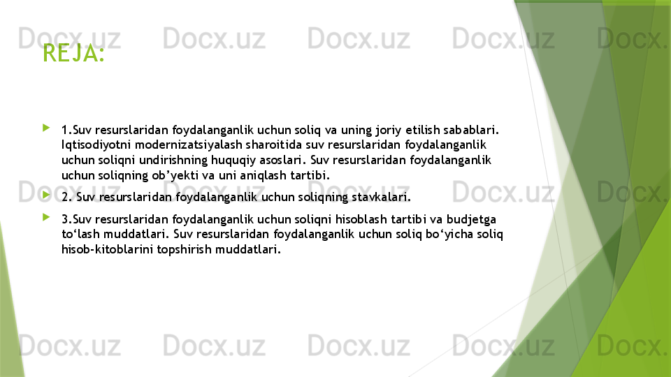 REJA:

1.Suv resurslaridan foydalanganlik uchun soliq va uning joriy etilish sabablari. 
Iqtisodiyotni modernizatsiyalash sharoitida suv resurslaridan foydalanganlik 
uchun soliqni undirishning huquqiy asoslari. Suv resurslaridan foydalanganlik 
uchun soliqning ob’yekti va uni aniqlash tartibi.

2. Suv resurslaridan foydalanganlik uchun soliqning stavkalari.

3.Suv resurslaridan foydalanganlik uchun soliqni hisoblash tartibi va budjetga 
to‘lash muddatlari. Suv resurslaridan foydalanganlik uchun soliq bo‘yicha soliq 
hisob-kitoblarini topshirish muddatlari.                 