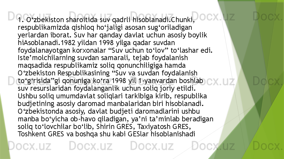 1. O‘zbekiston sharoitida suv qadrli hisoblanadi.Chunki, 
respublikamizda qishloq ho‘jaligi asosan sug‘oriladigan 
yerlardan iborat. Suv har qanday davlat uchun asosiy boylik 
hiAsoblanadi.1982 yildan 1998 yilga qadar suvdan 
foydalanayotgan korxonalar “Suv uchun to‘lov” to‘lashar edi. 
Iste’molchilarning suvdan samarali, tejab foydalanish 
maqsadida respublikamiz soliq qonunchiligiga hamda 
O‘zbekiston Respublikasining “Suv va suvdan foydalanish 
to‘g‘risida”gi qonuniga ko‘ra 1998 yil 1-yanvardan boshlab 
suv resurslaridan foydalanganlik uchun soliq joriy etildi. 
Ushbu soliq umumdavlat soliqlari tarkibiga kirib, respublika 
budjetining asosiy daromad manbalaridan biri hisoblanadi. 
O‘zbekistonda asosiy, davlat budjeti daromadlarini ushbu 
manba bo‘yicha ob-havo qiladigan, ya’ni ta’minlab beradigan 
soliq to‘lovchilar bo‘lib, Shirin GRES, Taxiyatosh GRES, 
Toshkent GRES va boshqa shu kabi GESlar hisoblanishadi                 