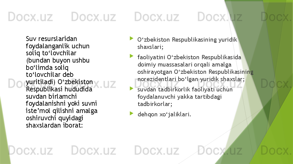 Suv resurslaridan 
foydalanganlik uchun 
soliq to‘lovchilar 
(bundan buyon ushbu 
bo‘limda soliq 
to‘lovchilar deb 
yuritiladi) O‘zbekiston 
Respublikasi hududida 
suvdan birlamchi 
foydalanishni yoki suvni 
iste’mol qilishni amalga 
oshiruvchi quyidagi 
shaxslardan iborat: 
O‘zbekiston Respublikasining yuridik 
shaxslari;

faoliyatini O‘zbekiston Respublikasida 
doimiy muassasalari orqali amalga 
oshirayotgan O‘zbekiston Respublikasining 
norezidentlari bo‘lgan yuridik shaxslar;

suvdan tadbirkorlik faoliyati uchun 
foydalanuvchi yakka tartibdagi 
tadbirkorlar;

dehqon xo‘jaliklari.                 