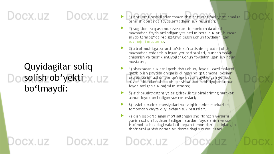 Quyidagilar soliq 
solish ob’yekti 
bo‘lmaydi: 
1) notijorat tashkilotlar tomonidan notijorat faoliyatni amalga 
oshirish doirasida foydalaniladigan suv resurslari;

2) sog‘liqni saqlash muassasalari tomonidan davolash 
maqsadida foydalaniladigan yer osti mineral suvlari, bundan 
savdo tarmog‘ida realizatsiya qilish uchun foydalanilgan 
suv hajmi mustasno ;

3) atrof-muhitga zararli ta’sir ko‘rsatishining oldini olish 
maqsadida chiqarib olingan yer osti suvlari, bundan ishlab 
chiqarish va texnik ehtiyojlar uchun foydalanilgan suv hajmi 
mustasno;

4) shaxtadan suvlarni qochirish uchun, foydali qazilmalarni 
qazib olish paytida chiqarib olingan va qatlamdagi bosimni 
saqlab turish uchun yer qa’riga qayta quyiladigan yer osti 
suvlari, bundan ishlab chiqarish va texnik ehtiyojlar uchun 
foydalanilgan suv hajmi mustasno;

5) gidroelektrostansiyalar gidravlik turbinalarining harakati 
uchun foydalaniladigan suv resurslari;

6) issiqlik elektr stansiyalari va issiqlik elektr markazlari 
tomonidan qayta quyiladigan suv resurslari;

7) qishloq xo‘jaligiga mo‘ljallangan sho‘rlangan yerlarni 
yuvish uchun foydalaniladigan, suvdan foydalanish va suv 
iste’moli sohasidagi vakolatli organ tomonidan tasdiqlangan 
sho‘rlarni yuvish normalari doirasidagi suv resurslari.                 