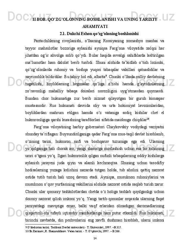 II BOB. QO’ZG’OLONNING BOSHLANISHI VA  UNING  T ARIXIY
AHAMIYATI
2.1.   Dukchi Eshon qo zg oloning boshlanishiʻ ʻ
Paxtachilikning   rivojlanishi,   o lkaning   Rossiyaning   xomashyo   manbai   va	
ʻ
tayyor   mahsulotlar   bozoriga   aylanishi   ayniqsa   Farg ona   viloyatida   xalqni   har	
ʻ
jihatdan   og ir   ahvolga   solib   qo ydi.   Bular   haqida   avvalgi   sahifalarda   keltirilgan	
ʻ ʻ
ma’lumotlar   ham   dalolat   berib   turibdi.   Shuni   alohida   ta’kidlab   o tish   lozimki,	
ʻ
qo zg olonlarda   ruhoniy   va   boshqa   yuqori   tabaqalar   vakillari   qatnashdilar   va	
ʻ ʻ
xayrixohlik bildirdilar. Bu tabiiy hol edi, albatta 9
. Chunki o lkada milliy davlatning	
ʻ
tugatilishi,   boyliklarning   begonalar   qo liga   o tishi   hamda   g ayridinlarning	
ʻ ʻ ʻ
zo ravonligi   mahalliy   tabaqa   doiralari   noroziligini   uyg otmasdan   quymasdi.	
ʻ ʻ
Bundan   chor   hukumatiga   zur   berib   xizmat   qilayotgan   bir   guruh   kimsapar
mustasnodir.   Rus   hukumati   davrida   oliy   va   urta   hokimiyat   lavozimlaridan,
boyliklardan   mahrum   etilgan   hamda   o z   vataniga   sodiq   kishilar   chet   el	
ʻ
hukmronligiga qarshi kurashning tarafdorlari sifatida maidonga chiqdilar 10
. 
Farg ona   viloyatining   harbiy   gubernatori   Chaykovskiy   vodiydagi   vaziyatni	
ʻ
shunday ta’riflagan: Buysundirilganiga qadar Farg ona mus-taqil davlat hisoblanib,	
ʻ
o zining   tarixi,   hukmron   sinfi   va   boshqaruv   tuzumiga   ega   edi.   Ularning	
ʻ
yo qolganiga   hali   chorak   asr,   yangi   sharoitga   moslashish   uchun   esa   bir   kshiining
ʻ
umri o tgani yo q. Ilgari hukmronlik qilgan nufuzli tabaqalarning oddiy kishilarga	
ʻ ʻ
aylanish   jarayeni   juda   qiyin   va   alamli   kechmoqtsa.   Shuning   uchun   tasodifiy
hodisalarning   yuzaga   kelishini   nazarda   tutgan   holda,   tub   aholini   qattiq   nazorat
ostida   tutib   turish   hali   uzoq   davom   etadi.   Ayniqsa,   musulmon   ruhoniylarini   va
musulmon o quv yurtlarining vakillarini alohida nazorat ostida saqlab turish zarur.	
ʻ
Chunki   ular   qonuniy tashkilotlardan  chetda  o z  holiga  tashlab  quyilganligi   uchun	
ʻ
doimiy   nazorat   qilish   imkoni   yo q.   Yangi   tartib-qonunlar   orqasida   ularning   faqat	
ʻ
jamiyatdagi   mavqeiga   emas,   balki   vaqf   еrlaridan   olinadigan   daromadlarining
qisqartirili-shi   tufayli   iqtisodiy   manfaatlariga   ham   putur   еtkazildi.   Rus   hukumati,
birinchi   navbatda,   din   peshvolarini   eng   xavfli   dushman   hisoblab,   ularni   imkoni
9  
O’zbekiston tarixi.   Toshkent Davlat universiteti - T.:Universitet, 1997.  –B. 315.
10  
Sh.Karimov, R. Shamsuddinov. Vatan tarixi.  -  T.:O’qituvchi, 1997.  – B. 266.
14 