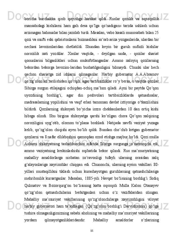 boricha   burchakka   qisib   quyishga   harakat   qildi.   Ruslar   qozilik   va   oqsoqollik
mansabidagi   kishilarni   ham   gah   desa   qo lga   qo nadigan»   tarzda   ushlash   uchunʻ ʻ
arzimagan bahonalar bilan jazolab turdi. Masalan, vabo kasali munosabati bilan 25
qozi va mufti eski qabristonlarni buzmaslikni so rab ariza yozganlarida, ulardan bir	
ʻ
nechasi   lavozimlaridan   chetlatildi.   Shundan   keyin   bir   guruh   nufuzli   kishilar
norozilik   xati   yozdilar.   Xonlar   vaqtida,   -   deyilgan   unda,   -   qozilar   shariat
qonunlarini   bilganliklari   uchun   mukofotlanganlar.   Ammo   xaloyiq   qozilarning
bekordan   bekorga   lavozim-laridan   bushatilganligini   bilmaydi.   Chunki   ular   hech
qachon   shariatga   zid   ishlarni   qilmaganlar.   Harbiy   gubernator   A.A.Abramov
qo zg olon ko tarilishidan qo rqib, agar tartibsizliklar ro y bersa, u vaqtda qozilar	
ʻ ʻ ʻ ʻ ʻ
Sibirga surgun etilajagini  ochiqdan-ochiq ma’lum qiladi. Ayni bir  paytda Qo qon	
ʻ
uyozdining   boshlig i,   agar   din   peshvolari   tartibsizliklarda   qatnashsalar,	
ʻ
madrasalarning  yopilishini  va vaqf  еrlari  tamoman davlat  ixtiyoriga o tkazilishini	
ʻ
bildirdi.   Qozilarning   shikoyati   bo yicha   imzo   chekkanlardan   10   dan   ortiq   kishi	
ʻ
hibsga   olindi.   Shu   birgina   shikoyatga   qarshi   ko rilgan   chora   Qo qon   xalqining	
ʻ ʻ
noroziligini   uyg otib,   olomon   to plana   boshladi.   Natijada   xavfli   vaziyat   yuzaga	
ʻ ʻ
kelib,   qo zg olon   chiqishi   ayen   bo lib   qoldi.   Bundan   cho chib   ketgan   gubernator	
ʻ ʻ ʻ ʻ
qozilarni va 8 nafar ellikboshini qamoqdan ozod etishga majbur bo ldi. Qozi mulla	
ʻ
Ashurni   shikoyatning   tashabbuschisi   sifatida   Sibirga   surgunga   jo natmoqchi   edi,
ʻ
ammo   vaziyatning   keskinlashishi   oqibatida   bekor   qilindi.   Rus   ma’muriyatining
mahalliy   amaldorlarga   nisbatan   zo ravonligi   tufayli   ularning   orasidan   xalq	
ʻ
g alayonlariga   xayrixohlar   chiqqan   edi.   Chunonchi,   ularning   ayrim   vakillari   80-	
ʻ
yillari   mustaqillikni   tiklash   uchun   kurashayotgan   guruhlarning   qatnashchilariga
mehribonlik   kursatganlar.   Masalan,   1885-yili   Navqat   bo lisining   boshlig i   Sodiq	
ʻ ʻ
Qulmatov   va   Bozorqurg on   bo lisining   katta   oqsoqoli   Mulla   Kalon   Otanayev	
ʻ ʻ
qo zg olon   qatnashchilarini   berkitganlari   uchun   o z   vazifalaridan   olingan.	
ʻ ʻ ʻ
Mahalliy   ma’muriyat   vakillarining   qo zg olonchilarga   xayrixohligini   viloyat	
ʻ ʻ
harbiy   gubernatori   ham   ta’kidlagan:   (Qo zg olon   boshlig i   Darvishxonni)   qo lga
ʻ ʻ ʻ ʻ
tushira olmaganligimizning sababi aholining va mahalliy ma’muriyat vakillarining
yordam   qilmayotganliklaridandir.   Mahalliy   amaldorlar   o zlarining	
ʻ
15 