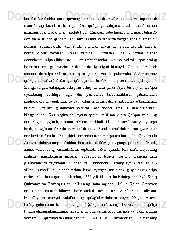 boricha   burchakka   qisib   quyishga   harakat   qildi.   Ruslar   qozilik   va   oqsoqollik
mansabidagi   kishilarni   ham   gah   desa   qo lga   qo nadigan»   tarzda   ushlash   uchunʻ ʻ
arzimagan bahonalar bilan jazolab turdi. Masalan, vabo kasali munosabati bilan 25
qozi va mufti eski qabristonlarni buzmaslikni so rab ariza yozganlarida, ulardan bir	
ʻ
nechasi   lavozimlaridan   chetlatildi.   Shundan   keyin   bir   guruh   nufuzli   kishilar
norozilik   xati   yozdilar.   Xonlar   vaqtida,   -   deyilgan   unda,   -   qozilar   shariat
qonunlarini   bilganliklari   uchun   mukofotlanganlar.   Ammo   xaloyiq   qozilarning
bekordan   bekorga   lavozim-laridan   bushatilganligini   bilmaydi.   Chunki   ular   hech
qachon   shariatga   zid   ishlarni   qilmaganlar.   Harbiy   gubernator   A.A.Abramov
qo zg olon ko tarilishidan qo rqib, agar tartibsizliklar ro y bersa, u vaqtda qozilar	
ʻ ʻ ʻ ʻ ʻ
Sibirga surgun etilajagini  ochiqdan-ochiq ma’lum qiladi. Ayni bir  paytda Qo qon	
ʻ
uyozdining   boshlig i,   agar   din   peshvolari   tartibsizliklarda   qatnashsalar,	
ʻ
madrasalarning  yopilishini  va vaqf  еrlari  tamoman davlat  ixtiyoriga o tkazilishini	
ʻ
bildirdi.   Qozilarning   shikoyati   bo yicha   imzo   chekkanlardan   10   dan   ortiq   kishi	
ʻ
hibsga   olindi.   Shu   birgina   shikoyatga   qarshi   ko rilgan   chora   Qo qon   xalqining	
ʻ ʻ
noroziligini   uyg otib,   olomon   to plana   boshladi.   Natijada   xavfli   vaziyat   yuzaga	
ʻ ʻ
kelib,   qo zg olon   chiqishi   ayen   bo lib   qoldi.   Bundan   cho chib   ketgan   gubernator	
ʻ ʻ ʻ ʻ
qozilarni va 8 nafar ellikboshini qamoqdan ozod etishga majbur bo ldi. Qozi mulla	
ʻ
Ashurni   shikoyatning   tashabbuschisi   sifatida   Sibirga   surgunga   jo natmoqchi   edi,
ʻ
ammo   vaziyatning   keskinlashishi   oqibatida   bekor   qilindi.   Rus   ma’muriyatining
mahalliy   amaldorlarga   nisbatan   zo ravonligi   tufayli   ularning   orasidan   xalq	
ʻ
g alayonlariga   xayrixohlar   chiqqan   edi.   Chunonchi,   ularning   ayrim   vakillari   80-	
ʻ
yillari   mustaqillikni   tiklash   uchun   kurashayotgan   guruhlarning   qatnashchilariga
mehribonlik   kursatganlar.   Masalan,   1885-yili   Navqat   bo lisining   boshlig i   Sodiq	
ʻ ʻ
Qulmatov   va   Bozorqurg on   bo lisining   katta   oqsoqoli   Mulla   Kalon   Otanayev	
ʻ ʻ
qo zg olon   qatnashchilarini   berkitganlari   uchun   o z   vazifalaridan   olingan.	
ʻ ʻ ʻ
Mahalliy   ma’muriyat   vakillarining   qo zg olonchilarga   xayrixohligini   viloyat	
ʻ ʻ
harbiy   gubernatori   ham   ta’kidlagan:   (Qo zg olon   boshlig i   Darvishxonni)   qo lga
ʻ ʻ ʻ ʻ
tushira olmaganligimizning sababi aholining va mahalliy ma’muriyat vakillarining
yordam   qilmayotganliklaridandir.   Mahalliy   amaldorlar   o zlarining	
ʻ
15