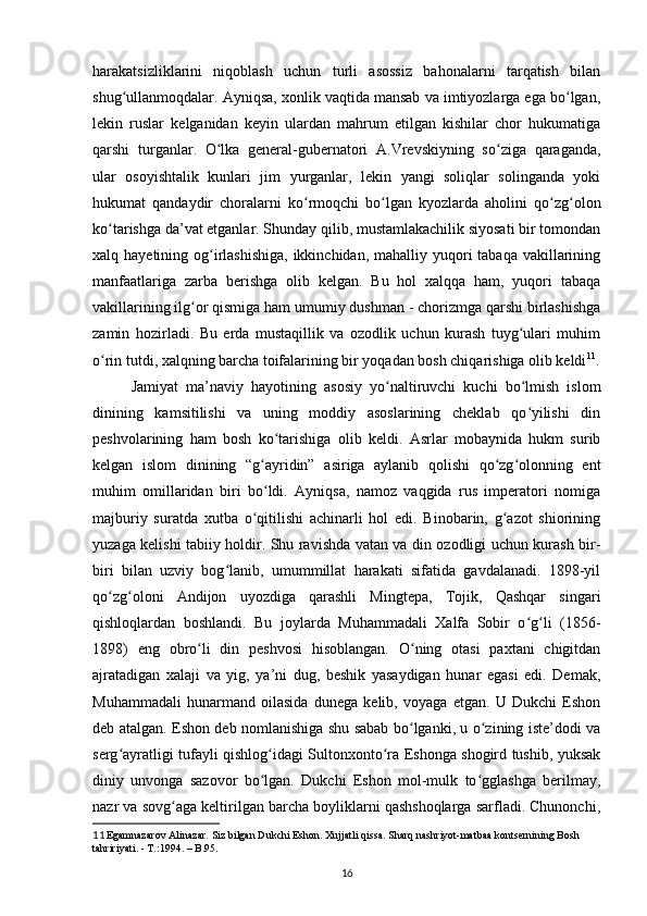 harakatsizliklarini   niqoblash   uchun   turli   asossiz   bahonalarni   tarqatish   bilan
shug ullanmoqdalar. Ayniqsa, xonlik vaqtida mansab va imtiyozlarga ega bo lgan,ʻ ʻ
lekin   ruslar   kelganidan   keyin   ulardan   mahrum   etilgan   kishilar   chor   hukumatiga
qarshi   turganlar.   O lka   general-gubernatori   A.Vrevskiyning   so ziga   qaraganda,	
ʻ ʻ
ular   osoyishtalik   kunlari   jim   yurganlar,   lekin   yangi   soliqlar   solinganda   yoki
hukumat   qandaydir   choralarni   ko rmoqchi   bo lgan   kyozlarda   aholini   qo zg olon	
ʻ ʻ ʻ ʻ
ko tarishga da’vat etganlar. Shunday qilib, mustamlakachilik siyosati bir tomondan	
ʻ
xalq hayetining og irlashishiga,  ikkinchidan, mahalliy yuqori  tabaqa vakillarining	
ʻ
manfaatlariga   zarba   berishga   olib   kelgan.   Bu   hol   xalqqa   ham,   yuqori   tabaqa
vakillarining ilg or qismiga ham umumiy dushman - chorizmga qarshi birlashishga	
ʻ
zamin   hozirladi.   Bu   еrda   mustaqillik   va   ozodlik   uchun   kurash   tuyg ulari   muhim	
ʻ
o rin tutdi, xalqning barcha toifalarining bir yoqadan bosh chiqarishiga olib keldi	
ʻ 11
.
  Jamiyat   ma’naviy   hayotining   asosiy   yo naltiruvchi   kuchi   bo lmish   islom	
ʻ ʻ
dinining   kamsitilishi   va   uning   moddiy   asoslarining   cheklab   qo yilishi   din	
ʻ
peshvolarining   ham   bosh   ko tarishiga   olib   keldi.   Asrlar   mobaynida   hukm   surib	
ʻ
kelgan   islom   dinining   “g ayridin”   asiriga   aylanib   qolishi   qo zg olonning   ent	
ʻ ʻ ʻ
muhim   omillaridan   biri   bo ldi.   Ayniqsa,   namoz   vaqgida   rus   imperatori   nomiga
ʻ
majburiy   suratda   xutba   o qitilishi   achinarli   hol   edi.   Binobarin,   g azot   shiorining	
ʻ ʻ
yuzaga kelishi tabiiy holdir. Shu ravishda vatan va din ozodligi uchun kurash bir-
biri   bilan   uzviy   bog lanib,   umummillat   harakati   sifatida   gavdalanadi.   1898-yil	
ʻ
qo zg oloni   Andijon   uyozdiga   qarashli   Mingtepa,   Tojik,   Qashqar   singari	
ʻ ʻ
qishloqlardan   boshlandi.   Bu   joylarda   Muhammadali   Xalfa   Sobir   o g li   (1856-	
ʻ ʻ
1898)   eng   obro li   din   peshvosi   hisoblangan.   O ning   otasi   paxtani   chigitdan	
ʻ ʻ
ajratadigan   xalaji   va   yig,   ya’ni   dug,   beshik   yasaydigan   hunar   egasi   edi.   Demak,
Muhammadali   hunarmand   oilasida   dunega   kelib,   voyaga   еtgan.   U   Dukchi   Eshon
deb atalgan. Eshon deb nomlanishiga shu sabab bo lganki, u o zining iste’dodi va	
ʻ ʻ
serg ayratligi tufayli qishlog idagi Sultonxonto ra Eshonga shogird tushib, yuksak	
ʻ ʻ ʻ
diniy   unvonga   sazovor   bo lgan.   Dukchi   Eshon   mol-mulk   to gglashga   berilmay,	
ʻ ʻ
nazr va sovg aga keltirilgan barcha boyliklarni qashshoqlarga sarfladi. Chunonchi,	
ʻ
11  
Egаmnаzаrov Аlinаzаr. Siz bilgаn Dukchi Eshon. Xujjаtli qissа. Shаrq nаshriyot-mаtbаа kontsernining Bosh 
tаhririyati. - T.:1994. – B.95.
16 