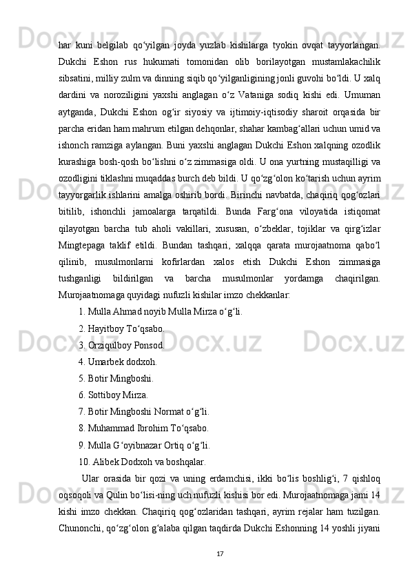 har   kuni   belgilab   qo yilgan   joyda   yuzlab   kishilarga   tyokin   ovqat   tayyorlangan.ʻ
Dukchi   Eshon   rus   hukumati   tomonidan   olib   borilayotgan   mustamlakachilik
sibsatini, milliy zulm va dinning siqib qo yilganligining jonli guvohi bo ldi. U xalq	
ʻ ʻ
dardini   va   noroziligini   yaxshi   anglagan   o z   Vataniga   sodiq   kishi   edi.   Umuman	
ʻ
aytganda,   Dukchi   Eshon   og ir   siyosiy   va   ijtimoiy-iqtisodiy   sharoit   orqasida   bir	
ʻ
parcha еridan ham mahrum etilgan dehqonlar, shahar kambag allari uchun umid va	
ʻ
ishonch ramziga aylangan. Buni  yaxshi  anglagan Dukchi  Eshon xalqning ozodlik
kurashiga bosh-qosh bo lishni o z zimmasiga oldi. U ona yurtning mustaqilligi va	
ʻ ʻ
ozodligini tiklashni muqaddas burch deb bildi. U qo zg olon ko tarish uchun ayrim	
ʻ ʻ ʻ
tayyorgarlik ishlarini amalga oshirib bordi. Birinchi navbatda, chaqiriq qog ozlari	
ʻ
bitilib,   ishonchli   jamoalarga   tarqatildi.   Bunda   Farg ona   viloyatida   istiqomat	
ʻ
qilayotgan   barcha   tub   aholi   vakillari,   xususan,   o zbeklar,   tojiklar   va   qirg izlar	
ʻ ʻ
Mingtepaga   taklif   etildi.   Bundan   tashqari,   xalqqa   qarata   murojaatnoma   qabo l	
ʻ
qilinib,   musulmonlarni   kofirlardan   xalos   etish   Dukchi   Eshon   zimmasiga
tushganligi   bildirilgan   va   barcha   musulmonlar   yordamga   chaqirilgan.
Murojaatnomaga quyidagi nufuzli kishilar imzo chekkanlar:
1. Mulla Ahmad noyib Mulla Mirza o g li.	
ʻ ʻ
2. Hayitboy To qsabo.	
ʻ
3. Orziqulboy Ponsod.
4. Umarbek dodxoh.
5. Botir Mingboshi.
6. Sottiboy Mirza.
7. Botir Mingboshi Normat o g li.	
ʻ ʻ
8. Muhammad Ibrohim To qsabo.	
ʻ
9. Mulla G oyibnazar Ortiq o g li.	
ʻ ʻ ʻ
10. Alibek Dodxoh va boshqalar.
  Ular   orasida   bir   qozi   va   uning   еrdamchisi,   ikki   bo lis   boshlig i,   7   qishloq	
ʻ ʻ
oqsoqoli va Qulin bo lisi-ning uch nufuzli kishisi bor edi. Murojaatnomaga jami 14	
ʻ
kishi   imzo   chekkan.   Chaqiriq   qog ozlaridan   tashqari,   ayrim   rejalar   ham   tuzilgan.	
ʻ
Chunonchi, qo zg olon g alaba qilgan taqdirda Dukchi Eshonning 14 yoshli jiyani	
ʻ ʻ ʻ
17 