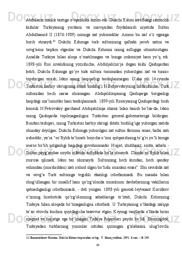 Abdulaziz xonlik taxtiga o tqazilishi lozim edi. Dukchi Eshon atrofidagi ishonchliʻ
kishilar   Turkiyaning   yordami   va   mavqeidan   foydalanish   niyatida   Sulton
Abdulhamid   II   (1876-1909)   nomiga   xat   yuboradilar.   Ammo   bu   xat   o z   egasiga	
ʻ
borib   еtmaydi. 12
  Dukchi   Eshonga   turk   sultonining   qalbaki   javob   xatini   va
sovg asini   taqdim   etganlar   va   Dukchi   Eshonni   uning   aslligiga   ishontirishgan.	
ʻ
Amalda   Turkiya   bilan   aloqa   o rnatilmagan   va   bunga   imkoniyat   ham   yo q   edi.	
ʻ ʻ
1898-yili   Rus   invalidining   yozishicha,   Abduljalilxo ja   degan   kishi   Qashqardan	
ʻ
kelib,   Dukchi   Eshonga   go ye   turk   sultoni   tomonidan   yuborilgan   xat   va   tunni»	
ʻ
topshirgan   emish,   lekin   uning   haqiqatligi   tasdiqlanmagan.   O sha   yili   14-iyunda	
ʻ
Turkiston harbiy okrugining shtab  boshlig i  N.Belyavskiyning  bildirishicha,  Turk	
ʻ
sultonidan   hech   narsa   olinmagan.   Abdujalilxujaning   Qashqarga   borganligi
haqidagi ma’lumotlar ham tasdiqlanmadi. 1899-yili Rossiyaning Qashqardagi bosh
konsuli   N.Petrovskiy   garchand   Abdujalilxuja   shaxsi   bilan   tanish   bo lsa-da,   lekin	
ʻ
uning   Qashqarda   topilmaganligini   Turkiston   general-gubernatoriga   bildirgan.
Bundan tashqari, uning Turkiston harbiy okrugi shtabi boshlig iga yuborgan xatida	
ʻ
shunday deyilgan: Dukchi Eshonga yuborilgan xat sulton farmoni emas, balki xati
irshoddir, ya’ni “so fiylik ta’limoti buyicha o zini qutqarishning to g ri yo li kimga	
ʻ ʻ ʻ ʻ ʻ
meros bo lib qolganligi haqidagi guvohnomadir. Hujjat, shubhasiz, soxta, sababi -	
ʻ
Sulton payg ambar noyibi sifatida sufiylikda bo la olmaydi. Chunki so fiylik bilan	
ʻ ʻ ʻ
murosa   qilinadi,   lekin   tan   olinmaydi.   Sultonning   hech   kimdan,   hech   qanday
eshondan (murshiddan) xati irshod olgan bo lishi mumkin emas”. Shu ravishda xat	
ʻ
va   sovg a   Turk   sultoniga   tegishli   ekanligi   isbotlanmadi.   Bu   masala   bilan	
ʻ
shug ullangan   bir   muallif   ham   qo zg olonda   musulmon   davlatlarining   vakillarini	
ʻ ʻ ʻ
qatnashganligi   isbotlanmadi,   -   deb   yozgan.   1898-yili   general-leytenant   Korolkov
o zining   hisobotida   qo zg olonning   sabablariga   to xtab,   Dukchi   Eshonning	
ʻ ʻ ʻ ʻ
Turkiya   bilan   aloqada   bo lmaganligini   isbotladi.   U   Turkiyaning   o lkadagi   xalqqa	
ʻ ʻ
ta’sir etuvchi kuchini quyidagicha tasavvur etgan: Keyingi vaqtlarda o lkada biron	
ʻ
maqsad   va   hujjatga   ega   bo lmagan   Turkiya   fuqarolari   paydo   bo ldi.   Shuningdek,	
ʻ ʻ
Turkiyadan   turklarning   yunonlar   ustidan   qozongan   g alabasini   ulug lovchi	
ʻ ʻ
12  
Shamsutdinov Rustаm. Dukchi Eshon voqeаsidаn so’ng.- T.:Sharq  y ulduzi. 1991. 6-son. – B.249.
18 