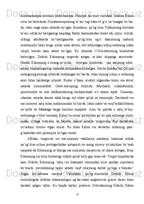 Konstantinopol kitoblari keltirilmoqda. Nihoyat, ko rinib turibdiki, Dukchi  Eshonʻ
iseni   ko tarilishida   Konstantinopolning   ta’siri   tug ridan-to g ri   bo lmagan   bo lsa-	
ʻ ʻ ʻ ʻ ʻ ʻ
da, lekin unga yaqin doirada bo lgan. Binobarin, qo zg olon Turkiyaning bevosita	
ʻ ʻ ʻ
ta’siri ostida ko tarilganligi haqidagi fikrlar taxminlardan iborat edi, xolos. Aslida,	
ʻ
oldingi   sahifalarda   ko rsatilganidek,   qo zg olon   og ir   sharoitning   mahsuli	
ʻ ʻ ʻ ʻ
hisoblanishi  bilan birga, asrlar  osha davom etib kelayotgan axloq-odobning izdan
chiqib   borishi   ham   sabab   bo lgan.   Bu   xususda   I.I.Korolkovning   hisobotida	
ʻ
keltirilgan,   Dukchi   Eshonning   tergovda   aytgan   so zlari   diqqatga   sazovordir.	
ʻ
Madali   Eshonning   o zining   so zicha,   -   deyilgan   hisobotda,   -   uni   xalqning   odob-	
ʻ ʻ
axloqi buzilayotganligi hamisha tinchsizlantirib kelgan. Garchi bunday hol Qo qon	
ʻ
xonligining keyingi yillarida boshlangan bo lsa-da, lekin buning uchun u xudoning	
ʻ
amri   bilan   halokatga   uchradi.   Ruslar   o lkani   urushib   olganidan   keyin   esa   ahvol	
ʻ
yanada   yomonlashdi.   Odob-axloqning   buzilishi   fohishalik,   ichkilikbozlik,
qimorbozlik   va   oila   zaiflashishining   kuchayishida   o z   aksini   topdi.   Umuman,	
ʻ
odamlar   orasida   shariat   talab-lariga   zid   ishlar   qilish   zo raymoqda.   Garchand   rus
ʻ
ma’muriyati xalq bilan xushmuomala bo lsa-da, lekin zakot va vaqf tashkilotlarini	
ʻ
yo qotdi   va   Makkaga   hajga   borishni   taqiqladi.   Ayni   bir   paytda   u   xalq   ta’lim-	
ʻ
tarbiyasiga e’tibor bermadi. Eshon bu noma’qulchilikni go yo turk sultoniga yozib,	
ʻ
undan   o rtaga   tushishni   va   hayotni   shariat   asosida   yurgizishni   Rus   davlatidan	
ʻ
so rashini   iltimos   etgan   emish.   Bu   bilan   Eshon   rus   davlatini   xudoning   qahr-	
ʻ
g azabidan xoli qilmoqchi bo lgan emish.
ʻ ʻ
Aftidan,   tergovchi   rus   ma’muriyati   vakillarini   markaziy   hukumat   oldida
qo zg olon uchun javobgarlikdan qutqazish va uning siyosiy yo nalishini  bo yash
ʻ ʻ ʻ ʻ
maqsadi-da Eshonning so zlariga ma’muriyatni maqtovchi so zlarni kiritgan. Buni	
ʻ ʻ
Eshonning rus tilini bilmasligi tufayli qilish hech gap emas edi. Tergov hujjatlarida
ham   Dukchi   Eshonning   “xalq   rus   hukumati   tomonidan   hech   qanday   siquvlarni
ko rmadi,   norozilikning   tanho   sababi   vaqf   еrlarining   davlat   qo liga   o tishida»”	
ʻ ʻ ʻ
degan   ko rsatmasi   mavjud.   Vaholanki,   qo zg olonchilar   Dukchi   Eshon	
ʻ ʻ ʻ
boshchiligida   kofirlar   hukmronligini   ag da-rishni   anglatuvchi   g azot   shiori   bilan	
ʻ ʻ
harakat   qilgan   edilar.   Bu   haqda   harbiy   prokuror   Dolinskiyning   Dukchi   Eshon
19 