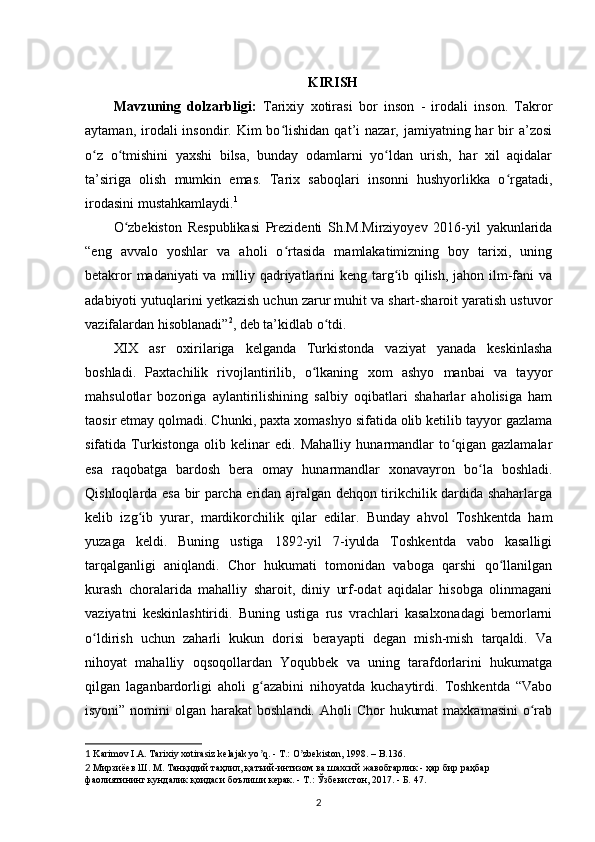 KIRISH
Mavzuning   dolzarbligi:   Tarixiy   xotirasi   bor   inson   -   irodali   inson.   Takror
aytaman,  irodali   insondir. Kim  bo lishidan  qat’i  nazar,  jamiyatning har  bir  a’zosiʻ
o z   o tmishini   yaxshi   bilsa,   bunday   odamlarni   yo ldan   urish,   har   xil   aqidalar	
ʻ ʻ ʻ
ta’siriga   olish   mumkin   emas.   Tarix   saboqlari   insonni   hushyorlikka   o rgatadi,	
ʻ
irodasini mustahkamlaydi. 1
 
O zbekiston   Respublikasi   Prezidenti   Sh.M.Mirziyoyev   2016-yil   yakunlarida	
ʻ
“eng   avvalo   yoshlar   va   aholi   o rtasida   mamlakatimizning   boy   tarixi,   uning	
ʻ
betakror  madaniyati  va milliy qadriyatlarini  keng targ ib qilish, jahon ilm-fani  va	
ʻ
adabiyoti yutuqlarini y е tkazish uchun zarur muhit va shart-sharoit yaratish ustuvor
vazifalardan hisoblanadi” 2
, deb ta’kidlab o tdi.	
ʻ
XIX   asr   oxirilariga   kelganda   Turkistonda   vaziyat   yanada   keskinlasha
boshladi.   Paxtachilik   rivojlantirilib,   o lkaning   xom   ashyo   manbai   va   tayyor	
ʻ
mahsulotlar   bozoriga   aylantirilishining   salbiy   oqibatlari   shaharlar   aholisiga   ham
taosir etmay qolmadi. Chunki, paxta xomashyo sifatida olib ketilib tayyor gazlama
sifatida   Turkistonga   olib   kelinar   edi.   Mahalliy   hunarmandlar   to qigan   gazlamalar	
ʻ
esa   raqobatga   bardosh   bera   omay   hunarmandlar   xonavayron   bo la   boshladi.	
ʻ
Qishloqlarda esa bir parcha еridan ajralgan dehqon tirikchilik dardida shaharlarga
kelib   izg ib   yurar,   mardikorchilik   qilar   edilar.   Bunday   ahvol   Toshkentda   ham	
ʻ
yuzaga   keldi.   Buning   ustiga   1892-yil   7-iyulda   Toshkentda   vabo   kasalligi
tarqalganligi   aniqlandi.   Chor   hukumati   tomonidan   vaboga   qarshi   qo llanilgan	
ʻ
kurash   choralarida   mahalliy   sharoit,   diniy   urf-odat   aqidalar   hisobga   olinmagani
vaziyatni   keskinlashtiridi.   Buning   ustiga   rus   vrachlari   kasalxonadagi   bemorlarni
o ldirish   uchun   zaharli   kukun   dorisi   berayapti   degan   mish-mish   tarqaldi.   Va	
ʻ
nihoyat   mahalliy   oqsoqollardan   Yoqubbek   va   uning   tarafdorlarini   hukumatga
qilgan   laganbardorligi   aholi   g azabini   nihoyatda   kuchaytirdi.   Toshkentda   “Vabo	
ʻ
isyoni” nomini  olgan harakat  boshlandi.  Aholi  Chor  hukumat  maxkamasini  o rab	
ʻ
1  Karimov I.А. Tarixiy xotirasiz kelajak yo q. - T.: O zbekiston, 1998. – B.136.	
ʼ ʼ
2  Мирзиёев Ш. М. Танқидий таҳлил, қатъий-интизом ва шахсий жавобгарлик - ҳар бир раҳбар 
фаолиятининг кундалик қоидаси боълиши керак. - Т.: Ўзбекистон, 2017. - Б. 47.
2