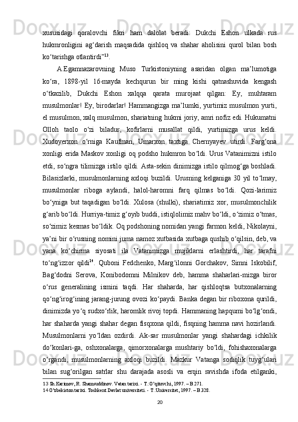 xususidagi   qoralovchi   fikri   ham   dalolat   beradi:   Dukchi   Eshon   ulkada   rus
hukmronligini   ag darish   maqsadida   qishloq   va   shahar   aholisini   qurol   bilan   boshʻ
ko tarishga otlantirdi”	
ʻ 13
.  
A.Egamnazarovning   Muso   Turkistoniyning   asaridan   olgan   ma’lumotiga
ko ra,   1898-yil   16-mayda   kechqurun   bir   ming   kishi   qatnashuvida   kengash
ʻ
o tkazilib,   Dukchi   Eshon   xalqqa   qarata   murojaat   qilgan:   Ey,   muhtaram
ʻ
musulmonlar!  Ey, birodarlar!  Hammangizga ma’lumki, yurtimiz musulmon yurti,
el musulmon, xalq musulmon, shariatning hukmi joriy, amri nofiz edi. Hukumatni
Olloh   taolo   o zi   biladur,   kofirlarni   musallat   qildi,   yurtimizga   urus   keldi.	
ʻ
Xudoyerxon   o rniga   Kaufman,   Umarxon   taxtiga   Chernyayev   utirdi.   Farg ona
ʻ ʻ
xonligi еrida Maskov  xonligi oq podsho hukmron bo ldi. Urus Vatanimizni  istilo	
ʻ
etdi, so ngra tilimizga istilo qildi. Asta-sekin dinimizga istilo qilmog ga boshladi.	
ʻ ʻ
Bilasizlarki,   musulmonlarning   axloqi   buzildi.   Urusning   kelganiga   30   yil   to lmay,	
ʻ
musulmonlar   riboga   aylandi,   halol-haromni   farq   qilmas   bo ldi.   Qozi-larimiz	
ʻ
bo yniga   but   taqadigan   bo ldi.   Xulosa   (shulki),   shariatimiz   xor,   musulmonchilik	
ʻ ʻ
g arib bo ldi. Hurriya-timiz g oyib buddi, istiqlolimiz mahv bo ldi, o zimiz o tmas,
ʻ ʻ ʻ ʻ ʻ ʻ
so zimiz kesmas bo ldik. Oq podshoning nomidan yangi farmon keldi, Nikolayni,
ʻ ʻ
ya’ni bir o rusning nomini juma namoz xutbasida xutbaga qushib o qilsin, deb, va	
ʻ ʻ
yana   ko chirma   siyosati   ila   Vatanimizga   mujiklarni   еrlashtirdi,   har   tarafni
ʻ
to ng izzor   qildi	
ʻ ʻ 14
.   Quboni   Fedchenko,   Marg ilonni   Gorchakov,   Simni   Iskobilif,	ʻ
Bag dodni   Serova,   Konibodomni   Milnikov   deb,   hamma   shaharlari-mizga   biror	
ʻ
o rus   generalining   ismini   taqdi.   Har   shaharda,   har   qishloqtsa   butxonalarning	
ʻ
qo ng irog ining jarang-jurung ovozi ko paydi. Banka degan bir  riboxona qurildi,
ʻ ʻ ʻ ʻ
dinimizda yo q sudxo rlik, haromlik rivoj topdi. Hammaning hapqumi bo lg ondi,	
ʻ ʻ ʻ ʻ
har   shaharda  yangi  shahar   degan  fisqxona  qildi,  fisqning   hamma  navi  hozirlandi.
Musulmonlarni   yo ldan   ozdirdi.   Ak-sar   musulmonlar   yangi   shahardagi   ichkilik	
ʻ
do konlari-ga,   oshxonalarga,   qimorxonalarga   mushtariy   bo ldi,   fohishaxonalarga	
ʻ ʻ
o rgandi,   musulmonlarning   axloqi   buzildi.   Mazkur   Vatanga   sodiqlik   tuyg ulari
ʻ ʻ
bilan   sug orilgan   satrlar   shu   darajada   asosli   va   еrqin   ravishda   ifoda   etilganki,	
ʻ
13   Sh.Karimov, R. Shamsuddinov. Vatan tarixi.  -  T.:O’qituvchi, 1997.  – B. 271.
14  
O’zbekiston tarixi. Toshkent Davlat universiteti.  -  T.:Universitet, 1997. – B.328.
20 