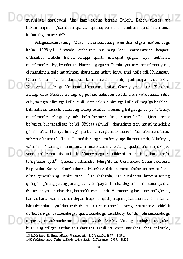 xususidagi   qoralovchi   fikri   ham   dalolat   beradi:   Dukchi   Eshon   ulkada   rus
hukmronligini   ag darish   maqsadida   qishloq   va   shahar   aholisini   qurol   bilan   boshʻ
ko tarishga otlantirdi”	
ʻ 13
.  
A.Egamnazarovning   Muso   Turkistoniyning   asaridan   olgan   ma’lumotiga
ko ra,   1898-yil   16-mayda   kechqurun   bir   ming   kishi   qatnashuvida   kengash
ʻ
o tkazilib,   Dukchi   Eshon   xalqqa   qarata   murojaat   qilgan:   Ey,   muhtaram
ʻ
musulmonlar!  Ey, birodarlar!  Hammangizga ma’lumki, yurtimiz musulmon yurti,
el musulmon, xalq musulmon, shariatning hukmi joriy, amri nofiz edi. Hukumatni
Olloh   taolo   o zi   biladur,   kofirlarni   musallat   qildi,   yurtimizga   urus   keldi.	
ʻ
Xudoyerxon   o rniga   Kaufman,   Umarxon   taxtiga   Chernyayev   utirdi.   Farg ona
ʻ ʻ
xonligi еrida Maskov  xonligi oq podsho hukmron bo ldi. Urus Vatanimizni  istilo	
ʻ
etdi, so ngra tilimizga istilo qildi. Asta-sekin dinimizga istilo qilmog ga boshladi.	
ʻ ʻ
Bilasizlarki,   musulmonlarning   axloqi   buzildi.   Urusning   kelganiga   30   yil   to lmay,	
ʻ
musulmonlar   riboga   aylandi,   halol-haromni   farq   qilmas   bo ldi.   Qozi-larimiz	
ʻ
bo yniga   but   taqadigan   bo ldi.   Xulosa   (shulki),   shariatimiz   xor,   musulmonchilik	
ʻ ʻ
g arib bo ldi. Hurriya-timiz g oyib buddi, istiqlolimiz mahv bo ldi, o zimiz o tmas,
ʻ ʻ ʻ ʻ ʻ ʻ
so zimiz kesmas bo ldik. Oq podshoning nomidan yangi farmon keldi, Nikolayni,
ʻ ʻ
ya’ni bir o rusning nomini juma namoz xutbasida xutbaga qushib o qilsin, deb, va	
ʻ ʻ
yana   ko chirma   siyosati   ila   Vatanimizga   mujiklarni   еrlashtirdi,   har   tarafni
ʻ
to ng izzor   qildi	
ʻ ʻ 14
.   Quboni   Fedchenko,   Marg ilonni   Gorchakov,   Simni   Iskobilif,	ʻ
Bag dodni   Serova,   Konibodomni   Milnikov   deb,   hamma   shaharlari-mizga   biror	
ʻ
o rus   generalining   ismini   taqdi.   Har   shaharda,   har   qishloqtsa   butxonalarning	
ʻ
qo ng irog ining jarang-jurung ovozi ko paydi. Banka degan bir  riboxona qurildi,
ʻ ʻ ʻ ʻ
dinimizda yo q sudxo rlik, haromlik rivoj topdi. Hammaning hapqumi bo lg ondi,	
ʻ ʻ ʻ ʻ
har   shaharda  yangi  shahar   degan  fisqxona  qildi,  fisqning   hamma  navi  hozirlandi.
Musulmonlarni   yo ldan   ozdirdi.   Ak-sar   musulmonlar   yangi   shahardagi   ichkilik	
ʻ
do konlari-ga,   oshxonalarga,   qimorxonalarga   mushtariy   bo ldi,   fohishaxonalarga	
ʻ ʻ
o rgandi,   musulmonlarning   axloqi   buzildi.   Mazkur   Vatanga   sodiqlik   tuyg ulari
ʻ ʻ
bilan   sug orilgan   satrlar   shu   darajada   asosli   va   еrqin   ravishda   ifoda   etilganki,	
ʻ
13   Sh.Karimov, R. Shamsuddinov. Vatan tarixi.  -  T.:O’qituvchi, 1997.  – B. 271.
14  
O’zbekiston tarixi. Toshkent Davlat universiteti.  -  T.:Universitet, 1997. – B.328.
20