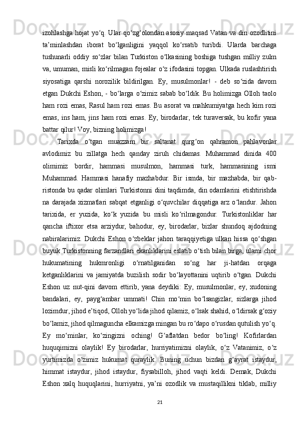 izohlashga hojat yo q. Ular qo zg olondan asosiy  maqsad  Vatan va din ozodlitiniʻ ʻ ʻ
ta’minlashdan   iborat   bo lganligini   yaqqol   ko rsatib   turibdi.   Ularda   barchaga	
ʻ ʻ
tushunarli   oddiy   so zlar   bilan   Turkiston   o lkasining   boshiga   tushgan   milliy   zulm	
ʻ ʻ
va, umuman, misli ko rilmagan fojealar o z ifodasini topgan. Ulkada ruslashtirish	
ʻ ʻ
siyosatiga   qarshi   norozilik   bildirilgan.   Ey,   musulmonlar!   -   deb   so zida   davom	
ʻ
etgan   Dukchi   Eshon,   -   bo larga   o zimiz   sabab   bo ldik.  Bu   holimizga   Olloh   taolo	
ʻ ʻ ʻ
ham rozi  emas, Rasul  ham  rozi  emas. Bu asorat  va mahkumiyatga hech kim  rozi
emas,   ins   ham,   jins   ham   rozi   emas.   Ey,   birodarlar,   tek   turaversak,   bu   kofir   yana
battar qilur! Voy, bizning holimizga!
Tarixda   o tgan   muazzam   bir   saltanat   qurg on   qahramon   pahlavonlar	
ʻ ʻ
avlodimiz   bu   zillatga   hech   qanday   ziruh   chidamas.   Muhammad   dinida   400
olimimiz   bordir,   hammasi   musulmon,   hammasi   turk,   hammasining   ismi
Muhammad.   Hammasi   hanafiy   mazhabdur.   Bir   ismda,   bir   mazhabda,   bir   qab-
ristonda bu qadar olimlari  Turkistonni  dini  taqdimda, din odamlarini еtishtirishda
na   darajada   xizmatlari   sabqat   etganligi   o quvchilar   diqqatiga   arz   o landur.   Jahon	
ʻ ʻ
tarixida,   еr   yuzida,   ko k   yuzida   bu   misli   ko rilmagondur.   Turkistonliklar   har	
ʻ ʻ
qancha   iftixor   etsa   arziydur,   bahodur,   ey,   birodarlar,   bizlar   shundoq   ajdodning
nabiralarimiz.   Dukchi   Eshon   o zbeklar   jahon   taraqqiyetiga   ulkan   hissa   qo shgan	
ʻ ʻ
buyuk Turkistonning farzandlari ekanliklarini eslatib o tish bilan birga, ularni chor	
ʻ
hukumatining   hukmronligi   o rnatilganidan   so ng   har   ji-hatdan   orqaga	
ʻ ʻ
ketganliklarini   va   jamiyatda   buzilish   sodir   bo layottanini   uqtirib   o tgan.   Dukchi	
ʻ ʻ
Eshon   uz   nut-qini   davom   ettirib,   yana   deydiki:   Ey,   musulmonlar,   ey,   xudoning
bandalari,   ey,   payg ambar   ummati!   Chin   mo min   bo lsangizlar,   sizlarga   jihod	
ʻ ʻ ʻ
lozimdur, jihod e’tiqod, Olloh yo lida jihod qilamiz, o lsak shahid, o ldirsak g oziy	
ʻ ʻ ʻ ʻ
bo lamiz, jihod qilmaguncha еlkamizga mingan bu ro dapo o rusdan qutulish yo q.	
ʻ ʻ ʻ ʻ
Ey   mo minlar,   ko zingizni   oching!   G aflatdan   bedor   bo ling!   Kofirlardan	
ʻ ʻ ʻ ʻ
huquqimizni   olaylik!   Ey   birodarlar,   hurriyatimizni   olaylik,   o z   Vatanimiz,   o z	
ʻ ʻ
yurtimizda   o zimiz   hukumat   quraylik.   Buning   uchun   bizdan   g ayrat   istaydur,	
ʻ ʻ
himmat   istaydur,   jihod   istaydur,   fiysabilloh,   jihod   vaqti   keldi.   Demak,   Dukchi
Eshon   xalq   huquqlarini,   hurriyatni,   ya’ni   ozodlik   va   mustaqillikni   tiklab,   milliy
21 