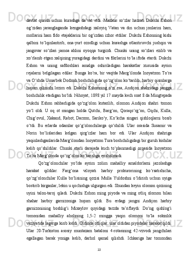 davlat   qurish   uchun   kurashga   da’vat   etdi.   Mazkur   so zlar   hazrati   Dukchi   Eshonʻ
og zidan   jaranglaganda   kengashdagi   xaloyiq   Vatan   va   din   uchun   jonlarini   ham,	
ʻ
mollarini ham fido etajaklarini bir og izdan izhor etdilar. Dukchi Eshonning kishi	
ʻ
qalbini   to lqinlantirib,   ona-yurt   ozodligi   uchun   kurashga   otlantiruvchi   jushqin   va	
ʻ
jangovar   so zlari   jamoa   ahlini   oyoqqa   turgizdi.   Chunki   uning   so zlari   ezilib   va	
ʻ ʻ
xo rlanib еtgan xalqining yuragidagi dardini va fikrlarini to la ifoda etardi. Dukchi	
ʻ ʻ
Eshon   va   uning   safdoshlari   amalga   oshiriladigan   harakatlar   xususida   ayrim
rejalarni   belgilagan   edilar.   Bunga   ko ra,   bir   vaqtda   Marg ilonda   Inoyatxon   To ra	
ʻ ʻ ʻ
va O shda Umarbek Dodxoh boshchiligida qo zg olon ko tarilib, harbiy qismlarga	
ʻ ʻ ʻ ʻ
hujum qilinishi lozim edi. Dukchi Eshonning o zi esa, Andijon shahridagi jangga	
ʻ
boshchilik etadigan bo ldi. Nihoyat, 1898 yil 17 mayda kech soat 8 da Mingtepada	
ʻ
Dukchi   Eshon   rahbarligida   qo zg olon   kutarilib,   olomon   Andijon   shahri   tomon	
ʻ ʻ
yo l   oldi.   U   oq   ot   mingan   holda   Qutchi,   Barg on,   Qoraqo rg on,   Oqchi,   Kulla,	
ʻ ʻ ʻ ʻ
Chig ovul,   Xakand,   Rabot,   Darxon,   Sariko y,   Ko kcha   singari   qishloqlarni   bosib	
ʻ ʻ ʻ
o tdi.   Bu   еrlarda   odamlar   qo g olonchilarga   qo shildi.   Ular   orasida   Susamir   va	
ʻ ʻ ʻ ʻ
Norin   bo lislaridan   kelgan   qirg izlar   ham   bor   edi.   Ular   Andijon   shahriga	
ʻ ʻ
yaqinlashganlarida Marg ilondan Inoyatxon Tura boshchiligidagi bir guruh kishilar	
ʻ
kelib   qo shildilar.   Chunki   еtarli   darajada   kuch   to planmasligi   orqasida   Inoyatxon	
ʻ ʻ
To ra Marg ilonda qo zg olon ko tarishga erisholmadi.	
ʻ ʻ ʻ ʻ ʻ
  Qo zg olonchilar   yo lda   ayrim   zolim   mahalliy   amaldorlarni   jazolashga	
ʻ ʻ ʻ
harakat   qildilar.   Farg ona   viloyati   harbiy   prokurorining   ko rsatishicha,	
ʻ ʻ
qo zg olonchilar   Kulla   bo lisining   qozisi   Mulla   Yuldoshni   o ldirish   uchun   uyiga	
ʻ ʻ ʻ ʻ
bostirib kirganlar, lekin u qochishga ulgurgan edi. Shundan keyin olomon qozining
uyini   talon-taroj   qiladi.   Dukchi   Eshon   ming   piyoda   va   ming   otliq   olomon   bilan
shahar   harbiy   garnizoniga   hujum   qildi.   Bu   еrdagi   jangni   Andijon   harbiy
garnizonining   boshlig i   Mixaylov   quyidagi   tarzda   ta’riflaydi:   Do ng   qishlog i	
ʻ ʻ ʻ
tomonidan   mahalliy   aholining   1,5-2   mingga   yaqin   olomoni   to la   sokinlik	
ʻ
vaziyatida lagerga kirib keldi. Oldinda otliqlar, ular oldidan piyodalar harakat qildi.
Ular   20-Turkiston   asosiy   muntazam   bataloni   4-rotasining   42-vzvodi   jangchilari
egallagan   barak   yoniga   kelib,   darhol   qamal   qilishdi.   Ichkariga   har   tomondan
22 