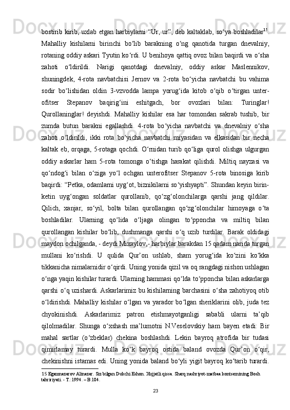 bostirib kirib, uxlab еtgan harbiylarni “Ur, ur”, deb kaltaklab, so ya boshladilarʻ 15
.
Mahalliy   kishilarni   birinchi   bo lib   barakning   o ng   qanotida   turgan   dnevalniy,	
ʻ ʻ
rotaning oddiy askari Tyutin ko rdi. U benihoya qattiq ovoz bilan baqirdi va o sha
ʻ ʻ
zahoti   o ldirildi.   Narigi   qanotdagi   dnevalniy,   oddiy   askar   Maslennikov,	
ʻ
shuningdek,   4-rota   navbatchisi   Jernov   va   2-rota   bo yicha   navbatchi   bu   vahima	
ʻ
sodir   bo lishidan   oldin   3-vzvodda   lampa   yorug ida   kitob   o qib   o tirgan   unter-	
ʻ ʻ ʻ ʻ
ofitser   Stepanov   baqirig ini   eshitgach,   bor   ovozlari   bilan:   Turinglar!	
ʻ
Qurollaninglar!   deyishdi.   Mahalliy   kishilar   esa   har   tomondan   sakrab   tushib,   bir
zumda   butun   barakni   egallashdi.   4-rota   bo yicha   navbatchi   va   dnevalniy   o sha	
ʻ ʻ
zahoti   o ldirildi,   ikki   rota   bo yicha   navbatchi   miyasidan   va   еlkasidan   bir   necha	
ʻ ʻ
kaltak  еb,   orqaga,   5-rotaga  qochdi.   O rnidan   turib   qo liga   qurol   olishga   ulgurgan	
ʻ ʻ
oddiy   askarlar   ham   5-rota   tomonga   o tishga   harakat   qilishdi.   Miltiq   nayzasi   va
ʻ
qo ndog i   bilan   o ziga   yo l   ochgan   unterofitser   Stepanov   5-rota   binosiga   kirib	
ʻ ʻ ʻ ʻ
baqirdi: “Petka, odamlarni uyg ot, biznikilarni so yishyapti”. Shundan keyin birin-	
ʻ ʻ
ketin   uyg ongan   soldatlar   qurollanib,   qo zg olonchilarga   qarshi   jang   qildilar.	
ʻ ʻ ʻ
Qilich,   xanjar,   so yil,   bolta   bilan   qurollangan   qo zg olonchilar   himoyaga   o ta	
ʻ ʻ ʻ ʻ
boshladilar.   Ularning   qo lida   o ljaga   olingan   to pponcha   va   miltiq   bilan	
ʻ ʻ ʻ
qurollangan   kishilar   bo lib,   dushmanga   qarshi   o q   uzib   turdilar.   Barak   oldidagi	
ʻ ʻ
maydon ochilganda, - deydi Mixaylov,- harbiylar barakdan 15 qadam narida turgan
mullani   ko rishdi.   U   qulida   Qur’on   ushlab,   sham   yorug ida   ko zini   ko kka	
ʻ ʻ ʻ ʻ
tikkanicha nimalarnidir o qirdi. Uning yonida qizil va oq rangdagi nishon ushlagan	
ʻ
o nga yaqin kishilar turardi. Ularning hammasi qo lda to pponcha bilan askarlarga	
ʻ ʻ ʻ
qarshi o q uzishardi. Askarlarimiz bu kishilarning barchasini o sha zahotiyoq otib	
ʻ ʻ
o ldirishdi. Mahalliy  kishilar  o lgan va  yarador  bo lgan sheriklarini  olib, juda tez	
ʻ ʻ ʻ
chyokinishdi.   Askarlarimiz   patron   еtishmayotganligi   sababli   ularni   ta’qib
qilolmadilar.   Shunga   o xshash   ma’lumotni   N.Veselovskiy   ham   bayen   etadi:   Bir	
ʻ
mahal   sartlar   (o zbeklar)   chekina   boshlashdi.   Lekin   bayroq   atrofida   bir   tudasi	
ʻ
qimirlamay   turardi.   Mulla   ko k   bayroq   ostida   baland   ovozda   Qur’on   o qir,	
ʻ ʻ
chekinishni istamas edi. Uning yonida baland bo yli yigit bayroq ko tarib turardi.	
ʻ ʻ
15  Egаmnаzаrov Аlinаzаr. Siz bilgаn Dukchi Eshon. Xujjаtli qissа. Shаrq nаshriyot-mаtbаа kontsernining Bosh 
tаhririyati. - T.:1994. – B.104.
23 